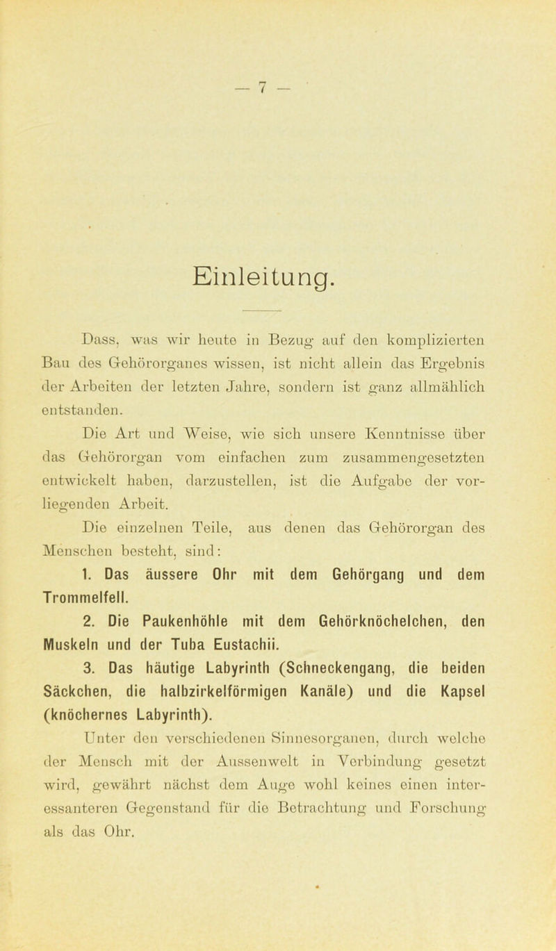 Einleitung. Dass, was wir heute in Bezug auf den komplizierten Bau des Gehörorganes wissen, ist nicht allein das Ergebnis der Arbeiten der letzten Jahre, sondern ist ganz allmählich entstanden. Die Art und Weise, wie sich unsere Kenntnisse über das Gehörorgan vom einfachen zum zusammengesetzten entwickelt haben, darzustellen, ist die Aufgabe der vor- liegenden Arbeit. Die einzelnen Teile, aus denen das Gehörorgan des Menschen besteht, sind: 1. Das äussere Ohr mit dem Gehörgang und dem Trommelfell. 2. Die Paukenhöhle mit dem Gehörknöchelchen, den Muskeln und der Tuba Eustachii. 3. Das häutige Labyrinth (Schneckengang, die beiden Säckchen, die halbzirkelförmigen Kanäle) und die Kapsel (knöchernes Labyrinth). Unter den verschiedenen Sinnesorganen, durch welche der Mensch mit der Aussen weit in Verbindung gesetzt wird, gewährt nächst dom Auge wohl keines einen inter- essanteren Gegenstand für die Betrachtung und Forschung als das Ohr.