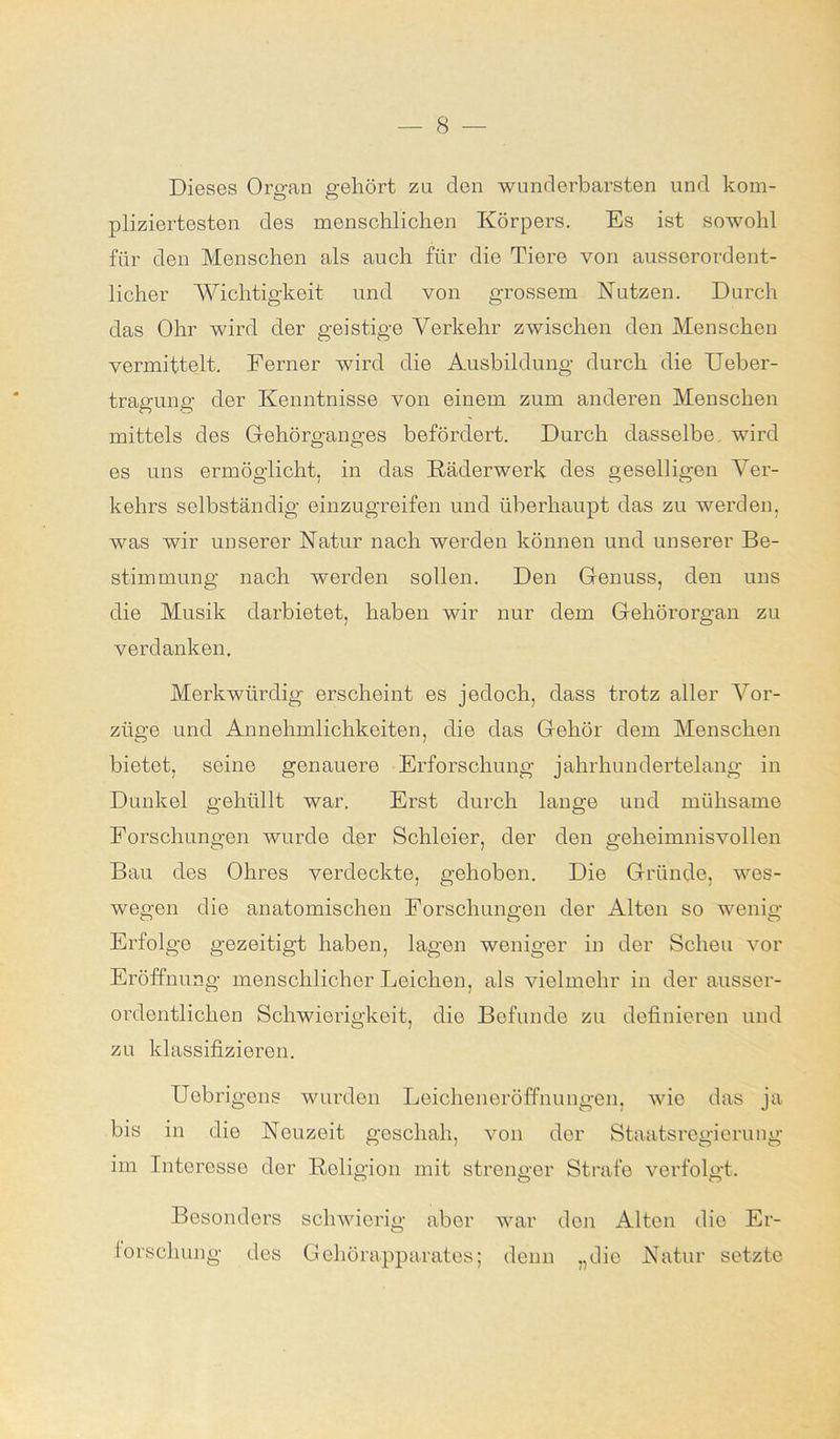 Dieses Organ gehört zu den wunderbarsten und kom- pliziertesten des menschlichen Körpers. Es ist sowohl für den Menschen als auch für die Tiere von ausserordent- licher Wichtigkeit und von grossem Nutzen. Durch das Ohr wird der geistige Yerkehr zwischen den Menschen vermittelt. Ferner wird die Ausbildung durch die Ueber- tragung der Kenntnisse von einem zum anderen Menschen mittels des Gehörganges befördert. Durch dasselbe wird es uns ermöglicht, in das Räderwerk des geselligen Ver- kehrs selbständig einzugreifen und überhaupt das zu werden, was wir unserer Natur nach werden können und unserer Be- stimmung nach werden sollen. Den Genuss, den uns die Musik darbietet, haben wir nur dem Gehörorgan zu verdanken. Merkwürdig erscheint es jedoch, dass trotz aller Vor- züge und Annehmlichkeiten, die das Gehör dem Menschen bietet, seine genauere Erforschung jahrhundertelang in Dunkel gehüllt war. Erst durch lange und mühsame Forschungen wurde der Schleier, der den geheimnisvollen Bau des Ohres verdeckte, gehoben. Die Gründe, wes- wegen die anatomischen Forschungen der Alten so wenig Erfolge gezeitigt haben, lagen weniger in der Scheu vor Eröffnung menschlicher Leichen, als vielmehr in der ausser- ordentlichen Schwierigkeit, die Befunde zu definieren und zu klassifizieren. Uebrigens wurden Leicheneröffnungen, wie das ja bis in die Neuzeit geschah, von der Staatsregierung im Interesse der Religion mit strenger Strafe verfolgt. Besonders schwierig aber war den Alten dio Er- forschung des Gehörapparates; denn „die Natur setzte