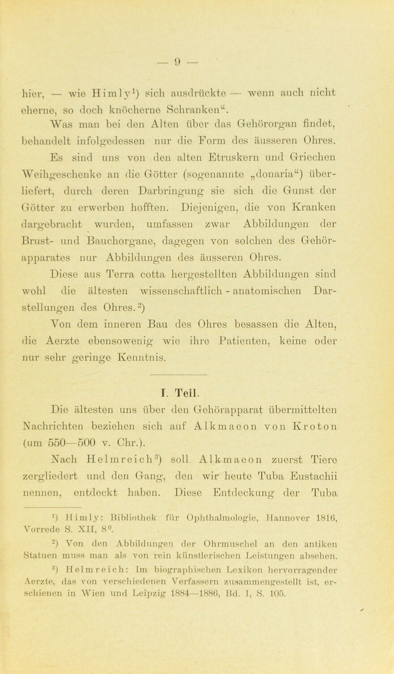 hier, — wie Himly1) sich ausdrückte— wenn auch nicht eherne, so doch knöcherne Schranken“. Was man bei den Alton über das Gehörorgan findet, behandelt infolgedessen nur die Form des äusseren Ohres. Es sind uns von den alten Etruskern und Griechen Weihgeschenke an die Götter (sogenannte „donaria“) über- liefert, durch deren Darbringung sie sich dio Gunst der Götter zu erwerben hofften. Diejenigen, die von Kranken dargebracht wurden, umfassen zwar Abbildungen der Brust- und Bauchorgane, dagegen von solchen des Gehör- apparates nur Abbildungen des äusseren Ohres. Diese aus Terra cotta hergestellten Abbildungen sind wohl die ältesten wissenschaftlich - anatomischen Dar- stellungen des Ohres.2) Von dem inneren Bau des Ohres besassen die Alten, die Aerzte ebensowenig wio ihre Patienten, keine oder nur sehr geringe Kenntnis. I. Teil. Dio ältesten uns über den Gehörapparat übermittelten Nachrichten beziehen sich auf Alkmaeon von Kroton (um 550—500 v. Chr.). Nach Holm reich3) soll Alkmaeon zuerst Tiere zergliedert und den Gang, den wir heuto Tuba Eustachii nennen, entdeckt haben. Diese Entdeckung der Tuba 9 Himly: Bibliothek fiir Ophthalmologie, Hannover 1810, Vorrede S. XII, 8°. 2) Von den Abbildungen der Ohrmuschel an den antiken Statuen muss man als von rein künstlerischen Leistungen absehen. 3) Helmreich: Im biographischen Lexikon hervorragender Aerzte, das von verschiedenen Verfassern zusammengestellt ist, er- schienen in Wien und Leipzig 1884—1886, Bd. I, S. 105.