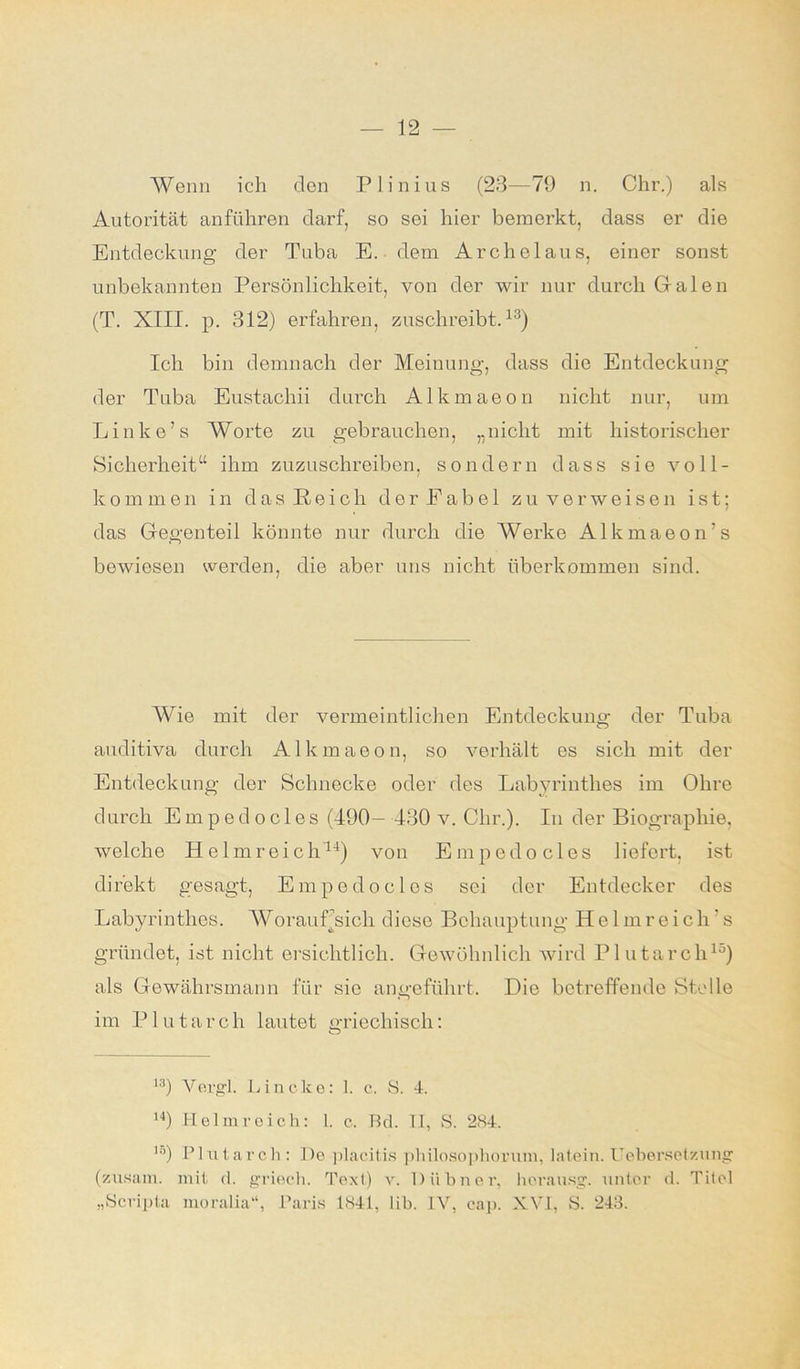 Wenn ich den Plinius (23—79 n. Chr.) als Autorität anführen darf, so sei hier bemerkt, dass er die Entdeckung der Tuba E. dem Archelaus, einer sonst unbekannten Persönlichkeit, von der wir nur durch Galen (T. XIII. p. 312) erfahren, zuschreibt.13) Ich bin demnach der Meinung, dass die Entdeckung der Tuba Eustachii durch Alkmaeon nicht nur, um Linke’s Worte zu gebrauchen, „nicht mit historischer Sicherheit“ ihm zuzuschreiben, sondern dass sie voll- kommen in d a s R e i c li der Eabe 1 zu verweisen ist; das Gegenteil könnte nur durch die Werke Alkmaeon’s bewiesen werden, die aber uns nicht überkommen sind. Wie mit der vermeintlichen Entdeckung der Tuba auditiva durch Alkmaeon, so verhält es sich mit der Entdeckung der Schnecke oder des Labyrinthes im Ohre durch E m p ed o c 1 es (490- 430 v. Clir.). In der Biographie, welche Helm reich11) von Empedocles liefert, ist direkt gesagt, Empedocles sei der Entdecker des Labyrinthes. WorauFsicli diese Behauptung Helmreich’s gründet, ist nicht ersichtlich. Gewöhnlich wird Plutarch15) als Gewährsmann für sie angeführt. Die betreffende Stelle im P1 u t a r c h lautet griechisch: 13) Vergl. Linclce: 1. c. S. 4. 14) Helmreich: 1. c. Bd. II, S. 284. l0) Plutarch: De placitis philosophornm, latein. Uebersetzung (zusam. mit d. griech. Text) v. Hühner, horausg. unter d. Titel „Scripta moralia“, Paris 1841, lih. IV, cap. XVI, S. 243.