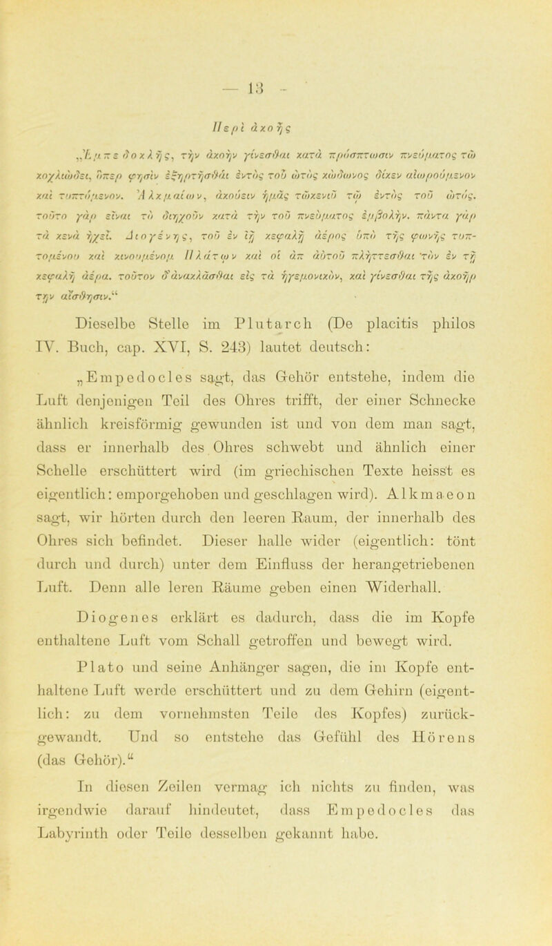 Ilspt dxorjg „’£// ~ s do x X ijg, zryn dxoryn ytnscr&ai xarä irpd<nrcwmv iznsupazog zib xoyXtuitJsi, Tazsp (pr/aiv i^rjpzfjaddt iuzdg zou dizdg xt'udwnog dixsn alwpoupsvon xal zirKzopsnov. ’/l X x p. attu n , dxoustv ijpäg zuixentä toi inzdg zoö dizdg. zotizo ydp scuat zu dtry/ouv xazd zryn zou msupazog ipßoAryn. izdnza ydp zu xsnd ryyst. Jtoyinrjg, roü in t/j xeyaXfj di fing üt:<) zijg tpwnxfi zu~- zopsnou xui xtnoupsvop II Adr tun xal oe an durou TzXijZTsa&ai 'Ton in zfj xstpalfj dipa. zouzon t? dvaxkuaftat elg zd ijyspontxtin, xal ytnsoOat zr/s uxorjp Ttj n ai<r>9r]ain.i‘’ Dioselbe Stelle im Plutarch (De placitis philos IV. Buch, cap. XYI, S. 243) lautet deutsch: „Empedocles sagt, das Gehör entstehe, indem die Luft denjenigen Teil des Ohres trifft, der einer Schnecke ähnlich kreisförmig gewunden ist und von dem man sagt, dass er innerhalb des Ohres schwebt und ähnlich einer Schelle erschüttert wird (im griechischen Texte heisst es eigentlich: emporgehoben und geschlagen wird). Alkmaeon sagt, wir hörten durch den leeren Raum, der innerhalb des Ohres sich befindet. Dieser halle wider (eigentlich: tönt durch und durch) unter dem Einfluss der herangetriebenen Luft. Denn alle leren Räume geben einen Widerhall. Diogenes erklärt es dadurch, dass die im Kopfe enthaltene Luft vom Schall getroffen und bowogt wird. Plato und seine Anhänger sagen, die im Kopfe ent- haltene Luft werde erschüttert und zu dem Gehirn (eigent- lich: zu dem vornehmsten Teile des Kopfes) zurück- gewandt. Und so entstehe das Gefühl des Hörens (das Gehör).“ In diesen Zeilen vermag ich nichts zu finden, was irgendwie darauf hindeutet, dass Empedocles das Labyrinth oder Teile desselben gekannt habe.