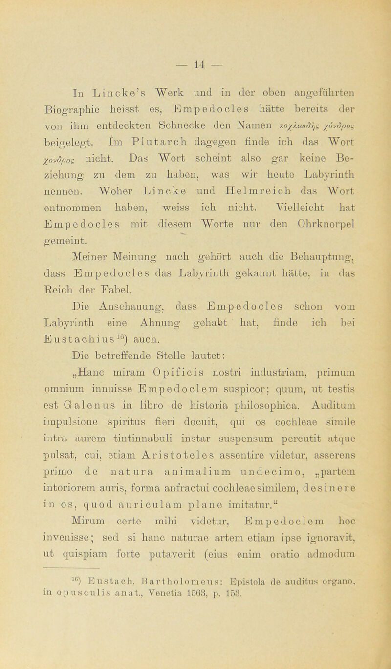 In Lincke’s Werk und in der oben angeführten Biographie heisst es, Empedooles hätte bereits der von ihm entdeckten Schnecke den Namen zo%/Mjrtyg yuvdpoq beigelegt. Im Plutarch dagegen finde ich das Wort XovSpoq nicht. Das Wort scheint also gar keine Be- ziehung zu dem zu haben, was wir heute Labyrinth nennen. Woher Lincke und Helmreich das Wort entnommen haben, weiss ich nicht. Vielleicht hat Empedocles mit diesem Worte nur den Ohrknorpel gemeint. Meiner Meinung nach gehört auch die Behauptung, dass Empedocles das Labyrinth gekannt hätte, in das Reich der Fabel. Die Anschauung, dass Empedocles schon vom Labyrinth eine Ahnung gehabt hat, finde ich bei Eustachius16) auch. Die betreffende Stelle lautet: „Hane miram Opificis nostri industriam, primum omnium innuisse Empedoclem suspicor; quum, ut testis est Galenus in libro de liistoria philosopliica. Auditum impulsione Spiritus fieri doeuit, qui os cochleae simile intra aurem tintinnabuli instar suspensum percutit atque pulsat, cui, etiam Aristoteles assentire videtur. asserens primo de natura animalium undecimo, „partem intoriorem auris, forma anfractui cochleae similem, des ine re in os, quod auriculam plane imitatur.“ Mirum certe mihi videtur, Empedoclem hoc invenisse; sed si hanc naturae artem etiam ipse ignoravit, ut quispiam forte putaverit (eius enim oratio admodum 1G) Eustach. Bartholomeus: Epistola de auditus organo, in opusculis anat., Venetia 1563, p. 153.