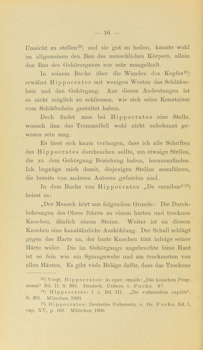 Umsicht zu stellen20) und sio gut zu heilen, kannte wohl im allgemeinen den Bau des menschlichen Körpers, allein den Bau des Gehörorganes nur sehr mangelhaft. In seinem Buche über die Wunden des Kopfes21) erwähnt Hippocrates mit wenigen Worten das Schläfen- bein und den Gehörgang. Aus diesen Andeutungen ist es nicht möglich zu schliessen, wie sich seine Kenntnisse vom Schläfenbein gestaltet haben. Doch findet man bei Hippocrates eine Stelle, wonach ihm das Trommelfell wohl nicht unbekannt ge- wesen sein mag. Es lässt sich kaum verlangen, dass ich alle Schriften des Hippocrates durchsuchen sollte, um etwaige Stellen, die zu dem Gehörgang Beziehung haben, herauszufinden. Ich begnüge mich damit, diejenigen Stellen anzuführen, die bereits von anderen Autoren gefunden sind. In dem Buche von Hippocrates „De carnibus“22) heisst es: „Der Mensch hörtr aus folgendem Grunde: Die Durch- bohrungen des Ohres führen zu einem harten und trocknen Knochen, ähnlich einem Steine. Weiter ist an diesem Knochen eine kanalähnliche Aushöhlung. Der Schall schlägt gegen das Harte an, der harte Knochen tönt infolge seiner Härte wider. Die im Gehörgange angebrachte feine Haut ist so fein wie ein Spinngewebe und am trockensten von allen Häuten. Es gibt viele Beläge dafür, dass das Trockene 2°) Vergl. Hippocrates: in oper. omnib: „Die koischen Prog- nosen“ Ed. II. S. 3G5. Deutsch. Uebers. au Fuchs. 8°. 21) Hippocrates: 1. c. Bd. III. „De Auilnerebus capitis“, S. 201. München 1900. 22) Hippocrates: Deutsche Uebersetz. au Dr. Fuchs, Bd. I, cap. XV, p. 101. München 1900.