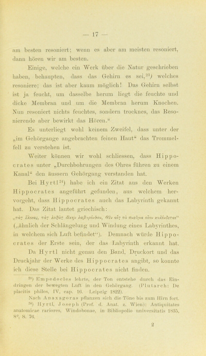 am besten resoniert; wenn es aber am meisten resoniort, dann hören wir am besten. Einige, welche ein Werk über dio Natur geschrieben haben, behaupten, dass das Gehirn es sei, welches resoniere; das ist aber kaum möglich! Das Gehirn selbst ist ja feucht, um dasselbe herum liegt die feuchte und dicke Membran und um dio Membran herum Knochen. Nun resoniert nichts feuchtes, sondern trocknes, das Reso- nicrende aber bewirkt das Hören.“ Es unterliegt wohl keinem Zweifel, dass unter dor „im Gehörgange angebrachten feinen Haut“ das Trommel- fell zu verstehen ist. V/eiter können wir wohl schliessen, dass Hippo- crates unter „Durchbohrungen dos Ohres führen zu einem Kanal“ den äussern Gehörgang verstanden hat. Bei Hyrtl24) habe ich ein Zitat aus den Werken Hippocrates angeführt gefunden, aus welchem her- vorgeht, dass Hippo erat es auch das Labyrinth gekannt hat. Das Zitat lautet griechisch: „rag aAtxag, rag Jogag (Vr/.rp laß'tpivß-ov, Oiv atg n) msu/Jta olov y.’jJt'ydsrat“ (..ähnlich der Schlängelung und Windung eines Labyrinthes, in welchem sich Luft befindet“). Demnach würde Hippo- c rat es der Erste sein, der das Labyrinth erkannt hat. Da Hyrtl nicht genau den Band, Druckort und das Druckjahr dor Werke des Hippocratos angibt, so konnte ich diese Stelle bei Hippocrates nicht finden. 23) Empedocles lehrte, der Ton entstehe durch das Ein- dringen der bewegten Luft in den Gehörgang. (Plutarch: De placitis philos, IV, cap. 10. Leipzig 1822). Nach Anaxagoras pflanzen sich die Töne bis zum Hirn fort. 24) Hyrtl, Joseph (Prof. d. Anat. z. Wien): Antiquilates anatomicae rariores, Windohonae, in llihliopolio universitatis 1835, 8°, S. 70. 2