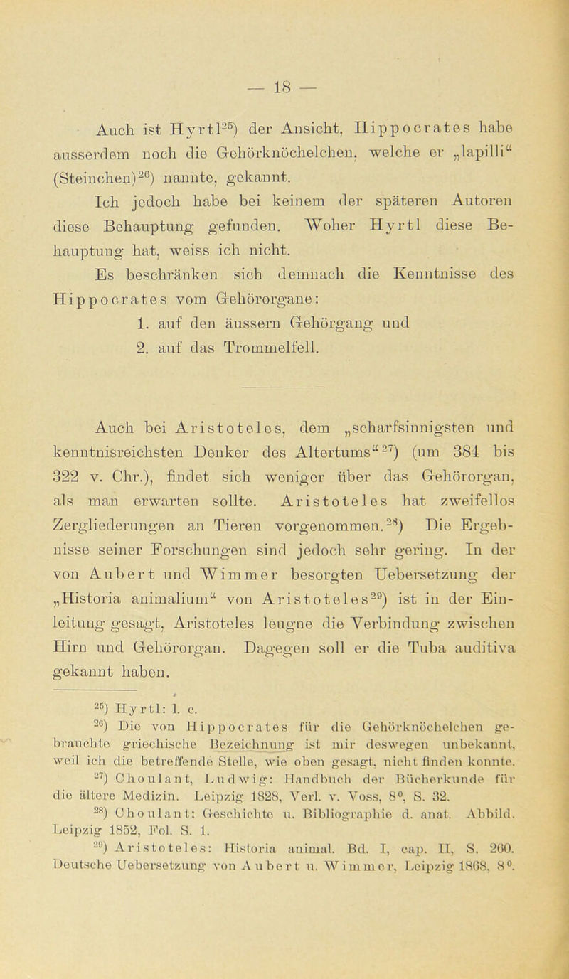 Audi ist Hyrtl25) der Ansicht, Hippocrates habe ausserdem noch die Gehörknöchelchen, welche er „lapilli“ (Steinchen)26) nannte, gekannt. Ich jedoch habe bei keinem der späteren Autoren diese Behauptung gefunden. Woher Hyrtl diese Be- hauptung hat, weiss ich nicht. Es beschränken sich demnach die Kenntnisse des Hippocrates vom Gehörorgane: 1. auf den äussern Gehörgang und 2. auf das Trommelfell. Auch bei Aristoteles, dem „scharfsinnigsten und kenntnisreichsten Denker des Altertums“27) (um 384 bis 322 v. Ohr.), findet sich weniger über das Gehörorgan, als man erwarten sollte. Aristoteles hat zweifellos Zergliederungen an Tieren vorgenommen.28) Die Ergeb- nisse seiner Forschungen sind jedoch sehr gering. In der von Aubert und Wimmer besorgten Uebersetzung der „Historia animalium“ von Aristoteles251) ist in der Ein- leitung gesagt, Aristoteles leugne die Verbindung zwischen Hirn und Gehörorgan. Dagegen soll er die Tuba auditiva gekannt haben. # 2B) Hyrtl: 1. c. 2G) Die von Hippocrates für die Gehörknöchelchen ge- brauchte griechische Bezeichnung ist mir deswegen unbekannt, weil ich die betreffende Stelle, wie oben gesagt, nicht finden konnte. -7) Choulant, Ludwig: Handbuch der Bücherkunde für die ältere Medizin. Leipzig 1828, Verl. v. Voss, 8°, S. 32. 28) Choulant: Geschichte u. Bibliographie d. anat. Abbild. Leipzig 1852, Fol. S. 1. 20) Aristoteles: Historia animal. Bd. I, cap. II, S. 200. Deutsche Uebersetzung von Aubert u. Wimmer, Leipzig 1868, 8°.