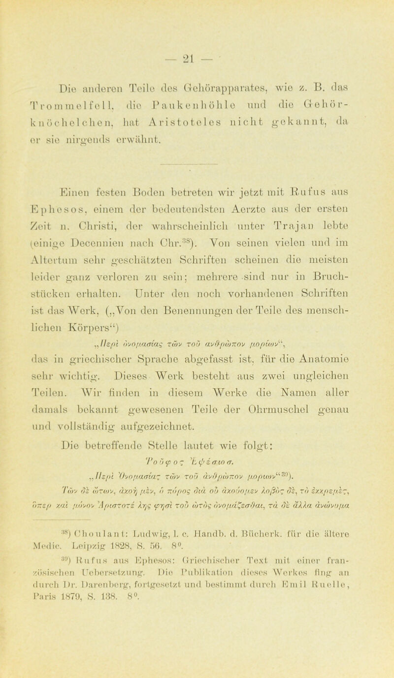 Die anderen Teile des Gehörapparates, wie z. 13. das Trommelfell, dio Pauken höhl o und die Gehör- knöchelchen, hat Aristoteles nicht gekannt, da er sie nirgends erwähnt. Einen festen Boden betreten wir jetzt mit B-ufus aus Ephesos, einem der bedeutendsten Acrzto aus der ersten Zeit n. Christi, der wahrscheinlich unter Trajan lebte (einige Deconnien nach Chr.38). Von seinen vielen und im Altertum sehr geschätzten Schriften scheinen die meisten leider ganz verloren zu sein; mehrere sind nur in Bruch- stücken erhalten. Unter den noch vorhandenen Schriften ist das Werk, („Von den Benennungen der Teile des mensch- lichen Körpers“) Ilspl o'/o/jamaq rwv toö av&pwxov fjopüuv11, das in griechischer Sprache abgefasst ist. für die Anatomie sehr wichtig. Dieses Werk besteht aus zwei ungleichen Teilen. Wir finden in diesem Werke die Namen aller damals bekannt gewesenen Teile der Ohrmuschel genau und vollständig aufgezeichnet. Die betreffende Stelle lautet wie folgt: 'Po ö<p 0 T 'L <p e <? io (T. „ Tls/ti 'Qvop.aaia.'z twx toö uvdpunzov //o/kwv“®). Ttitv dz ujtoj!/, rixoi) ö -dpog diu ob ux.nbo/j.sv X.oßbig dz, rb ixx/>s,o.k'~, Ttitep xul f/.d'/oy ’A/hutotz Äyg <prj<n zou wtbg dvo/id^sadai, tu de uXXu ävtövoßu :58) Choulant: Ludwig, 1. c. Handb. d. Biicherk. für die ältere Medio. Leipzig 1828, S. 56. 8°. 30) Rufus aus Ephesos: Griechischer Text mit einer fran- zösischen Lebersetzung. Die Publikation dieses Werkes fing an durch Di-. Darenberg, fortgesetzt und bestimmt durch Emil Knolle, Paris 1879, S. 138. 8°.