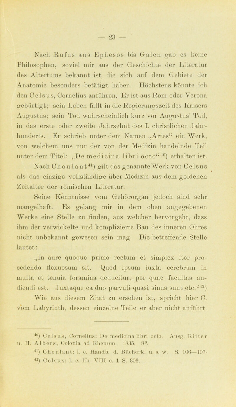 OQ Ut) Nach Rufus aus Ephesos bis Galon gab es keine Philosophen, soviel mir aus der Geschichte der Literatur des Altertums bekannt ist. die sich auf dem Gebiete der Anatomie besonders betätigt haben. Höchstens könnte ich den Celsus, Cornelius anführen. Er ist aus Rom oder Verona gebürtigt; sein Leben fällt in die Regierungszeit des Kaisers Augustus; sein Tod wahrscheinlich kurz vor Augustus’ Tod, in das erste oder zweite Jahrzehnt des I. christlichen Jahr- hunderts. Er schrieb unter dem Namen „Artes“ ein Werk, von welchem uns nur der von der Medizin handelnde Teil unter dem Titel: „De medicina libri octo“40) erhalten ist. Nach Ch o u 1 an t41) gilt das genannte Werk von Celsus als das einzige vollständige über Medizin aus dem goldenen Zeitalter der römischen Literatur. Seine Kenntnisse vom Gehörorgan jedoch sind sehr mangelhaft. Es gelang mir in dem oben angegebenen Werke eine Stolle zu finden, aus welcher hervorgeht, dass ihm der verwickelte und komplizierte Bau des inneren Ohres nicht unbekannt gewesen sein mag. Die betreffende Stelle lautet: „In aure quoque primo rectum et simplex iter pro- cedendo flexuosum sit. Quod ipsum iuxta cerebrum in multa et tenuia forainina deducitur, per quae facultas au- diendi est. Juxtaque ea duo parvuli quasi sinus sunt etc.“42) Wie aus diesem Zitat zu ersehen ist. spricht hier C. vom Labyrinth, dessen einzolno Teile er aber nicht anführt. 40) Celsus, Cornelius: De medicina libri octo. Ausg. Ritter u. H. Albers, Colonia ad Rhenum. 1835. 8°. 41) Choulant: 1. c. Handb. d. Bücherk. u. s. w. S. 106—107-