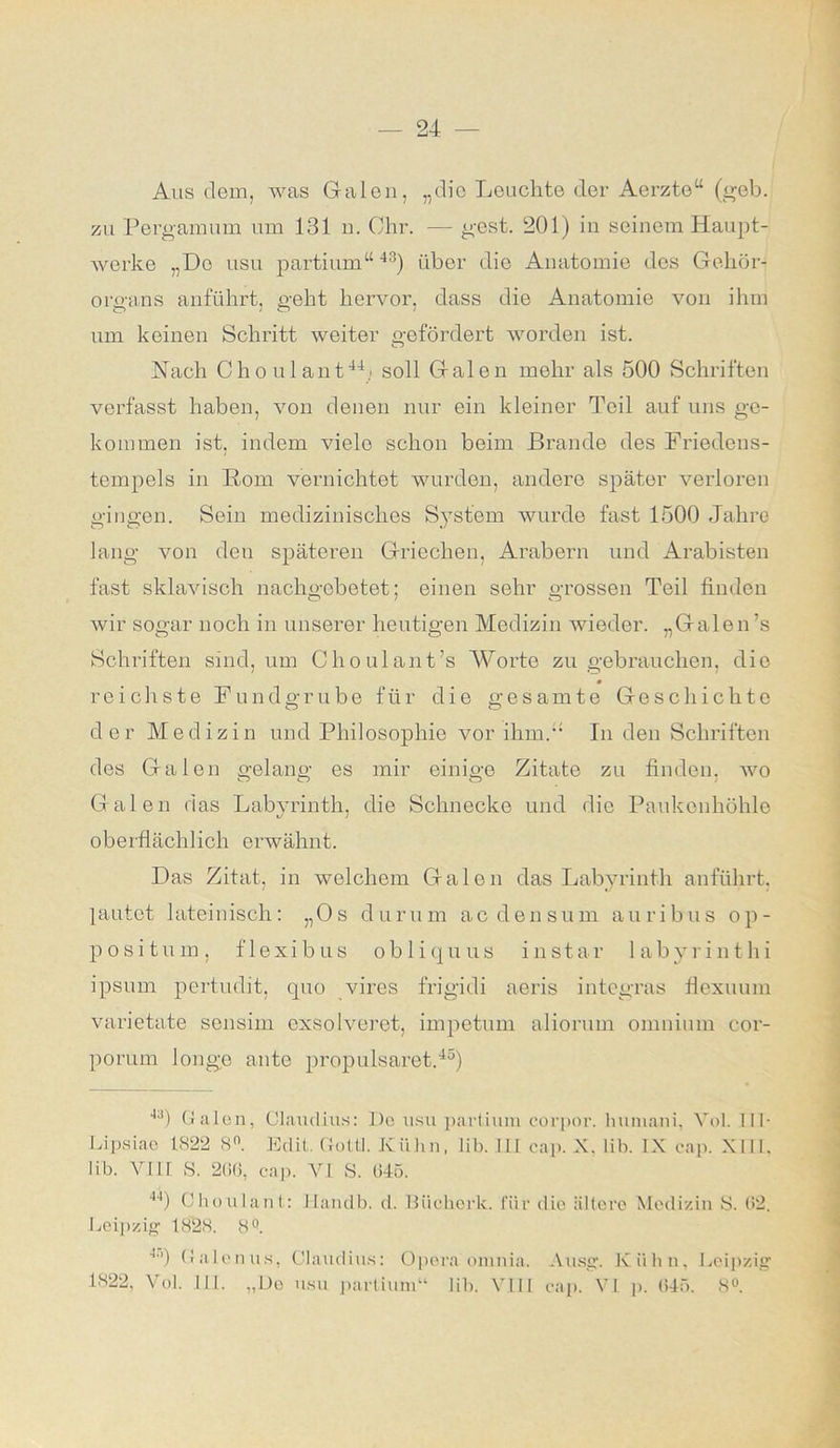 Aus dem, was Galen, „die Leuchte der Aerzte“ (geb. zu Pergamum um 131 n. Ohr. — gest. 201) in seinem Haupt- werke „Do usu partium“43) über die Anatomie des Gehör- organs anführt, geht hervor, dass die Anatomie von ihm um keinen Schritt weiter gefördert worden ist. Hach Oh o ul ant44/ soll Galon mehr als 500 Schriften verfasst haben, von denen nur ein kleiner Teil auf uns ge- kommen ist, indem vielo schon beim Brande des Friedeus- tempels in Born vernichtet wurden, andere später verloren gingen. Sein medizinisches System wurde fast 1500 Jahre lang von den späteren Griechen, Arabern und Arabisten fast sklavisch nachgebetet; einen sehr grossen Teil finden wir sogar noch in unserer heutigen Medizin wieder. „Galen’s Schriften sind, um Choulant’s Worte zu gebrauchen, die 0 reichste Fundgrube für die gesamte Geschichte der Medizin und Philosophie vor ihm. In den Schriften des Galon gelang es mir einige Zitate zu finden, wo Galen das Labyrinth, die Schnecke und die Paukenhöhle oberflächlich erwähnt. Das Zitat, in welchem Galen das Labyrinth anführt, lautet lateinisch: „Os durum acdensum auribus op- positum , f 1 exibus ob 1 i qu us instar labyrinthi ipsum pertudit, quo vires frigidi aeris integras fiexuum varietate sensim cxsolveret, impetum aliorum omnium cor- porum 1 onge ante propulsaret.46) 43) Galen, Claudius: De usu partium eorpor. huniani, Vol. TU Lipsiae 1822 8°. Edit, Goltl. Kühn, lib. III cap. X. lib. IX cap. XIII, Iib. VI1L S. 206, cap. VI S. 045. 44) Choulant: Handb. d. Uiiehork. für die ältere Medizin S. 62. Leipzig1 1828. 8Q. 4i>) Galenits, Claudius: Opera orunia. Ausg. Kühn, Leipzig 1822, Vol. III. „De usu partium“ lib. VIII cap. VI p. 045. 8°.