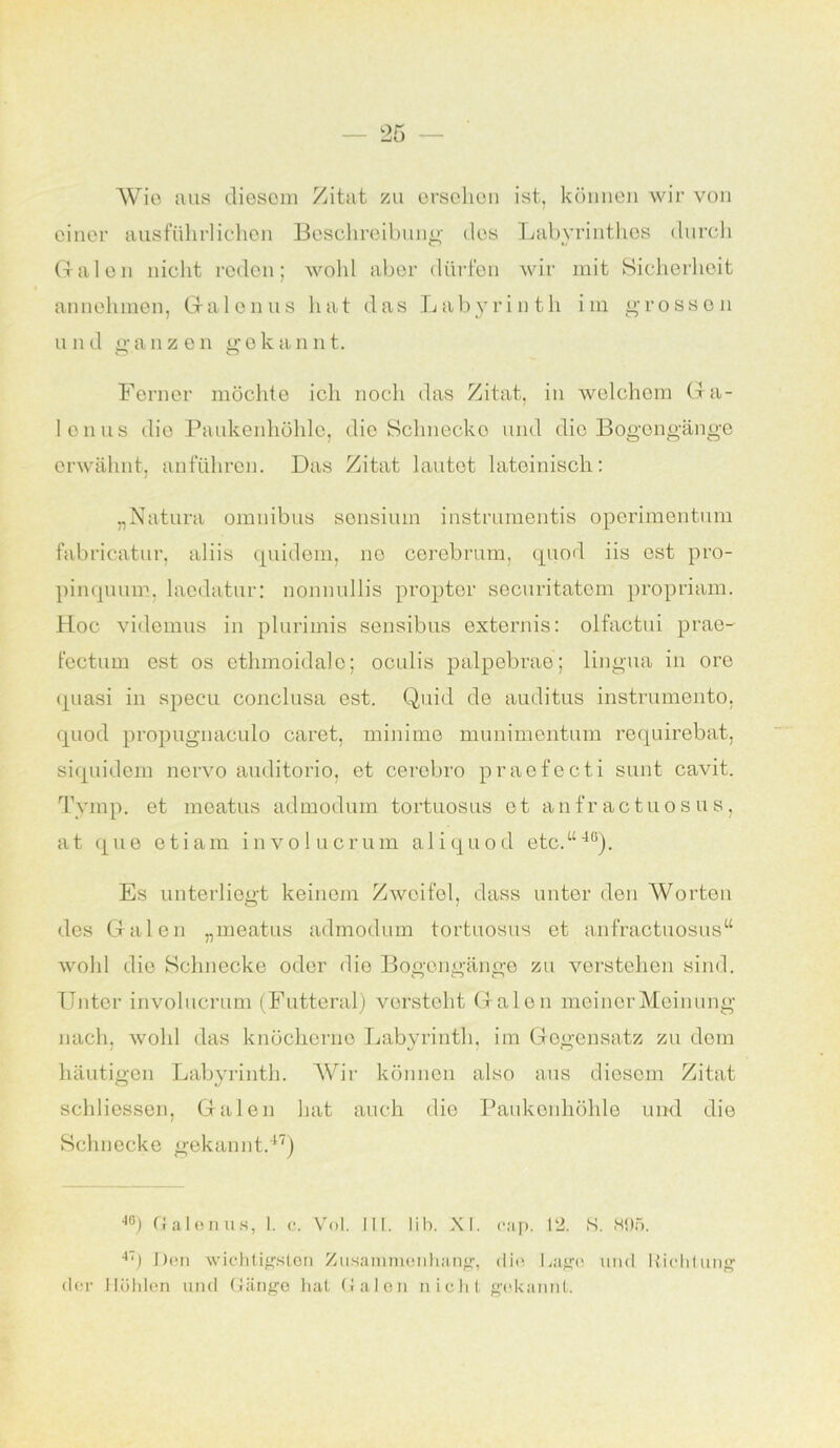 Wie aus diesem Zitat zu ersehen ist, können wir von einer ausführlichen Beschreibung des Labyrinthes durch Galen nicht reden; wohl aber dürfen wir mit Sicherheit annohmen, Gal onus hat das Labyrinth im grossen und ganzen ffokannt. Ferner möchte ich noch das Zitat, in welchem 6a- lonus die Paukenhöhle, die Sclmecko und die Bogengänge erwähnt, anführen. Das Zitat lautet lateinisch: „Natura omuibus sensium instrumentis operimentum fabricatur, aliis quidem, ne corebrum, quod iis est pro- pinquum, laedatur: nonnullis proptor securitatem propriam. Hoc videmus in plurimis sensibus externis: olfactui prae- fectum est os ethmoidalo; oculis palpebrae; lingua in ore quasi in specu conclusa est. Quid de auditus instrumento, quod propugnaculo caret, minime munimentum requirebat, siquidem nervo auditorio, et cerebro praefecti sunt cavit. Tvmp. et moatus admodum tortuosus et anfractuosus, at que etiam involucrum aliquod etc.“4(i). Es unterliegt keinem Zweifel, dass unter den Worten des Galen „meatus admodum tortuosus et anfractuosus“ wohl die Schnecke oder die Bogengänge zu verstehen sind. Unter involucrum (Futteral) versteht Galen meiner Meinung nach, wohl das knöcherne Labyrinth, im Gegensatz zu dem häutigen Labyrinth. Wir können also aus diesem Zitat schliessen, Galen hat auch die Paukenhöhle und die Schnecke gekannt.47) 40) Galenits, I. c. Vol. III. Mb. XI. eap. 12. S. 895. 4T) Den wichtigsten Zusammenhang, die Gage und Richtung der Hohlen und Gänge hat Galen nicht gekannt.