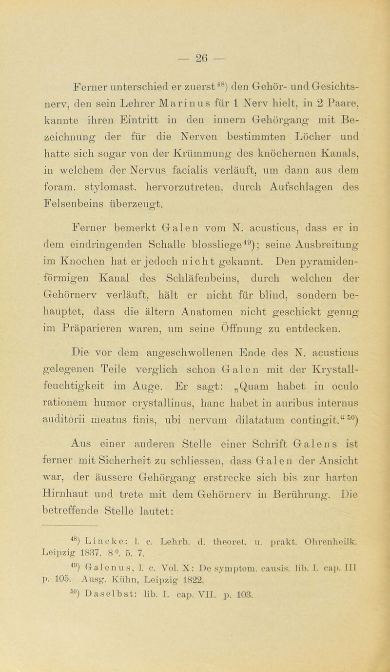 Ferner unterschied er zuerst48) den Gehör- und Gesichts- nerv, den sein Lehrer Marinus für 1 Nerv hielt, in 2 Paare, kannte ihren Eintritt in den innern Gehörgang mit Be- zeichnung der für die Nerven bestimmten Löcher und hatte sich sogar von der Krümmung des knöchernen Kanals, in welchem der Nervus facialis verläuft, um dann aus dem foram. stylomast, hervorzutreten, durch Aufschlagen des Felsenbeins überzeugt. Ferner bemerkt Galen vom N. acusticus, dass er in dem eindringenden Schalle blossliege49); seine Ausbreitung im Knochen hat er jedoch nicht gekannt. Den pyramiden- förmigen Kanal des Schläfenbeins, durch welchen der Gehörnerv verläuft, hält er nicht für blind, sondern be- hauptet, dass die ältern Anatomen nicht geschickt genug im Präparieren waren, um seine Öffnung zu entdecken. Die vor dem angeschwollenen Ende des N. acusticus gelegenen Teile verglich schon Galen mit der Krystall- feuchtigkeit im Auge. Er sagt: „Quam habet in oculo rationem humor crystallinus, hanc habet in auribus internus auditorii meatus finis, ubi nervum dilatatum contingit.“50) Aus einer anderen Stelle einer Schrift Galen s ist ferner mit Sicherheit zu schliessen, dass Galen der Ansicht war, der äussere Gehörgang erstrecke sich bis zur harten Hirnhaut und trete mit dem Gehörnerv in Berührung. Die betreffende Stelle lautet: 4ti) Lincke: 1. c. Lehrb. d. theoret. u. prakt. Ohrenheilk. Leipzig 1837. 8°. 5. 7. 4n) Baien us, 1. c. Vol. X: De Symptom, eausis. lib. i. cap. III p. 105. Ausg. Kühn, Leipzig 1822. 50) Daselbst: lib. I. cap. VII. p. 103.