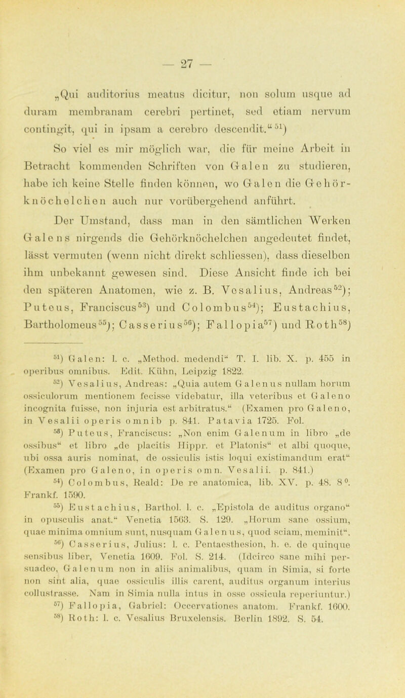 „Qui auditorius meatus dicitur, non solura usque ad duram membranam cerebri pertinet, sed etiam nervura contingit, qui in ipsam a cerebro descendit.“51) So viel es mir möglich war, die für meine Arbeit in Betracht kommenden Schriften von Galen zu studieren, habe ich keine Stelle finden können, wo Galen die Gehör- knöchelchen auch nur vorübergehend anführt. Der Umstand, dass man in den sämtlichen Werken Galons nirgends die Gehörknöchelchen angedeutet findet, lässt vermuten (wenn nicht direkt schliessen), dass dieselben ihm unbekannt gewesen sind. Diese Ansicht finde ich bei den späteren Anatomen, wie z. B. Vosalius, Andreas52); Puteus, Franciscus53) und Colombus54); Eustachius, Bartholomeus55); Casserius50); Fallopia57) und Roth58) 51) Galen: 1. c. „Method. medendi“ T. I. lib. X. p. 455 in operibus Omnibus. Edit. Kühn, Leipzig 1822. 52) Vesalius, Andreas: „Quia autem Galenus nullam borum ossiculorum mentionem fecisse videbatur, i 11 a veteribus et Galeno incognita fuisse, non injuria est arbitratus.“ (Examen pro Galeno, in Vesalii operis omnib p. 841. P ata via 1725. Fol. ®®) Puteus, Franciscus: „Non enim Galenum in libro „de ossibus“ et libro „de placitis Hippr. et Platonis“ et albi quoque, ubi ossa auris nominat, de ossiculis istis loqui existimandum erat“ (Examen pro Galeno, in operis omn. Vesalii. p. 841.) 51) Colombus, Reald: De re anatomica, lib. XV. p. 48. 8°. Frankf. 1590. 55) Eustachius, Barthol. 1. c. „Epistola de auditus organo“ in opusculis anat.“ Venetia 1503. S. 129. „Horum sane ossium, quae minima omnium sunt, nusquam Galenus, quod sciam, meminit“. 56) Casserius, Julius: 1. c. Penlaesthosion, h. e. de quinque sensibus über, Venetia 1609. Fol. S. 214. (Idcirco sane mihi per- suadeo, Galenum non in aliis animalibus, quam in Simia, si forte non sint aüa, quae ossiculis illis carent, auditus organum interius collustrasse. Nam in Simia nulla intus in osse ossicula reperiuntur.) 67) Fallopia, Gabriel: Occervationes anatom. Frankf. 1600.