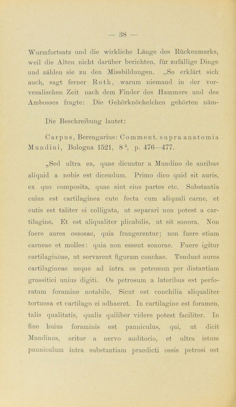 — 88 - Wurmfortsatz und die wirkliche Länge des Rückenmarks, weil die Alten nicht darüber berichten, für zufällige Dinge und zählen sie zu den Missbildungen. ,,So erklärt sich auch, sagt ferner Roth, warum niemand in der vor- vesalischen Zeit nach dem Finder des Hammers und des Ambosses fragte: Die Gehörknöchelchen gehörten näm- Die Beschreibung lautet: Carpus, Berengarius: Comment. supra anatomia Mundini, Bologna 1521, 8°, p. 476—477. „Sed ultra ea, quae dicuntur a Mundino de auribus aliquid a nobis est dicendum. Primo dico quid sit auris, ex quo composita, quae sint eins partes etc. Substantia cuius est cartilaginea cute fecta cum aliquali carne. et cutis est taliter ei colligata, ut separari non potest a car- tilagine. Et est aliqualiter plicabilis, ut sit sonora. Non fuere aures ossosae, quia frangerentur; non fuere etiam carneae et molles: quia non essent sonorae. Fuere igitur cartilagineae, ut servarent figuram conchae. Tendunt aures cartilagineae usque ad intra os petrosum per distantiam grossitici unius digiti. Os petrosum a lateribus est perfo- ratum foramine notabile. Sicut est concliilia aliqualiter tortuosa et cartilago ei adliaeret. In cartilagine est foramen, talis qualitatis, qualis quiliber videre potost faciliter. In fine huius foraminis est panniculus, qui, ut dicit Mundinus, oritur a norvo auditorio, et ultra istum panniculum intra substantiam praedicti ossis pctrosi est