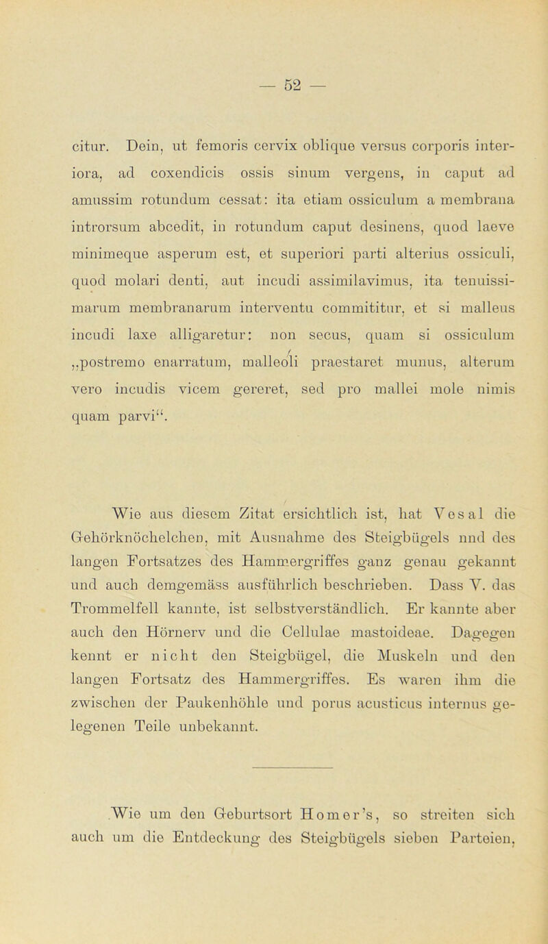 citur. Dein, ut femoris cervix oblique versus corporis inter- iora, ad coxendicis ossis sinum vergens, in caput ad amussim rotundum cessat: ita etiam ossiculum a membrana introrsum abcedit, in rotundum caput desinens, quod laeve minimeque asperum est, et superiori parti alterius ossiculi, quod molari denti, aut incudi assimilavimus, ita tenuissi- marum membranarum interventu commititur, et si malleus incudi laxe alligaretur: non secus, quam si ossiculum „postremo enarratum, malleoli praestaret munus, alterum vero incudis vicem gereret, sed pro mallei mole nimis quam parvi“. Wie aus diesem Zitat ersichtlich ist, hat Vosal die Gehörknöchelchen, mit Ausnahme des Steigbügels nnd des langen Fortsatzes des Hammergriffes ganz genau gekannt und auch demgemäss ausführlich beschrieben. Dass V. das Trommelfell kannte, ist selbstverständlich. Er kannte aber auch den Hörnerv und die Cellulae mastoideae. Dagegen kennt er nicht den Steigbügel, die Muskeln und den langen Fortsatz des Hammergriffes. Es waren ihm die zwischen der Paukenhöhle und porus acusticus internus ge- legenen Teile unbekannt. Wie um den Geburtsort Homer’s, so streiten sich auch um die Entdeckung des Steigbügels sieben Parteien,