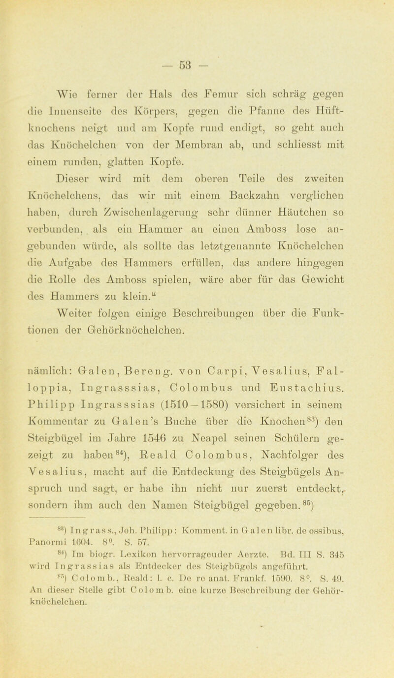 Wie ferner der Hals dos Femur sich schräg gegen die Innenseite des Körpers, gegen die Pfanne des Hüft- knochens neigt und am Kopfe rund endigt, so geht auch das Knöchelchen von der Membran ab, und schliesst mit einem runden, glatton Kopfe. Dieser wird mit dem oberen Teile des zweiten Knöchelchens, das wir mit einem Backzahn verglichen haben, durch Zwischenlao-eruni»- sehr dünner Häutchen so verbunden, als ein Hammer an einen Amboss lose an- gebunden würde, als sollte das letztgenannte Knöchelchen die Aufgabe des Hammers erfüllen, das andere hingegen die Rolle des Amboss spielen, wäre aber für das Gewicht des Hammers zu klein.“ Weiter folgen einige Beschreibungen über die Funk- tionen der Gehörknöchelchen. nämlich: Galen, Bereng. von Carpi, Vesalius, Fal- loppia, Ingrasssias, Colombus und Eustachius. Philipp Ingrasssias (1510 — 1580) versichert in seinem Kommentar zu Galen’s Buche über dio Knochen83) den Steigbügel im Jahre 1546 zu Neapel seinen Schülern ge- zeigt zu haben84), Reald Colombus, Nachfolger des Vesalius, macht auf die Entdeckung des Steigbügels An- spruch und sagt, er habe ihn nicht nur zuerst entdeckt, sondern ihm auch den Namen Steigbügel gegeben.85) 83) Ingr ass., Job. Philipp: Komment, in G a 1 en libr. de ossibus, Panormi 1(>04. 8°. 8. 57. 84) Tm biogr. Lexikon hervorrageuder Aer/.te. Bd. III S. 845 wird Ingrassias als Entdecker des Steigbügels angeführt. 8fi) Colomb., Reald: I. c. De re anat. Frankf. 1590. 8°. S. 49. An dieser Stelle gibt Colomb. eine kurze Beschreibung der Gehör- knöchelchen.