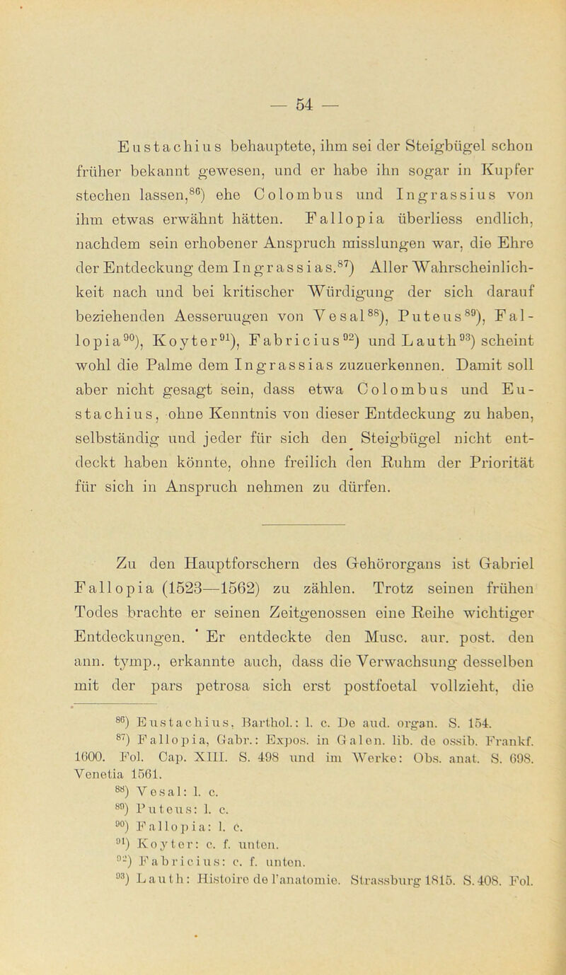 Eustachius behauptete, ihm sei der Steigbügel schon früher bekannt gewesen, und er habe ihn sogar in Kupfer stechen lassen,86) ehe Colombus und Ingrassius von ihm etwas erwähnt hätten. Fallopia iiberliess endlich, nachdem sein erhobener Anspruch misslungen war, die Ehre der Entdeckung dem Ingrassias.87) Aller Wahrscheinlich- keit nach und bei kritischer Würdigung der sich darauf beziehenden Aesseruugen von Yesal88), Puteus89), Fal- lopia90), Koyter91), Fabricius92) undLauth93) scheint wohl die Palme dem Ingrassias zuzuerkennen. Damit soll aber nicht gesagt sein, dass etwa Colombus und Eu- stachius, ohne Kenntnis von dieser Entdeckung zu haben, selbständig und jeder für sich den Steigbügel nicht ent- deckt haben könnte, ohne freilich den Ruhm der Priorität für sich in Anspruch nehmen zu dürfen. Zu den Hauptforschern des Gehörorgans ist Gabriel Fallopia (1523—1562) zu zählen. Trotz seinen frühen Todes brachte er seinen Zeitgenossen eine Reihe wichtiger Entdeckungen. ' Er entdeckte den Muse. aur. post, den ann. tymp., erkannte auch, dass die Verwachsung desselben mit der pars petrosa sich erst postfoetal vollzieht, die 8G) Eustachius. Barthol.: 1. c. De auch organ. S. 154. 87) Fallopia, Gabr.: Expos, in Galen, lib. de ossib. Frankf. 1600. Fol. Cap. XIII. S. 498 und im Werke: Obs. anal. S. 698. Venetia 1561. 88) Yesal: 1. c. 8n) Puteus: 1. c. °°) Fallopia: 1. e. 91) Koyter: c. f. unten. 9-) Fabricius: c. f. unten. °3) Lauth: Histoiro de l'anatomie. Strassburg 1815. S.408. Fol.