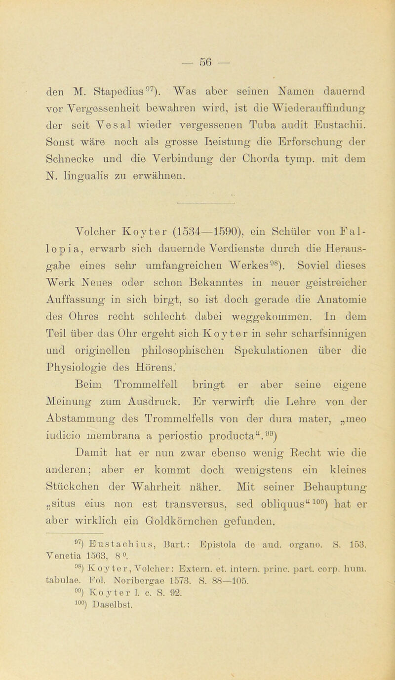 den M. Stapedius °7). Was aber seinen Namen dauernd vor Vergessenheit bewahren wird, ist die Wiederauffindung der seit Vesal wieder vergessenen Tuba audit Eustachii. Sonst wäre noch als grosse Leistung die Erforschung der Schnecke und die Verbindung der Chorda tymp. mit dem N. lingualis zu erwähnen. Volcher Koyter (1534—1590), ein Schüler von Fal- lopia, erwarb sich dauernde Verdienste durch die Heraus- gabe eines sehr umfangreichen Werkes98). Soviel dieses Werk Neues oder schon Bekanntes in neuer geistreicher Auffassung in sich birgt, so ist doch gerade die Anatomie des Ohres recht schlecht dabei weggekommen. In dem Teil über das Ohr ergeht sich Koyter in sehr scharfsinnigen und originellen philosophischen Spekulationen über die Physiologie des Hörens. Beim Trommelfell bringt er aber seine eigene Meinung zum Ausdruck. Er verwirft die Lehre von der Abstammung des Trommelfells von der dura mater, „meo iudicio membrana a periostio producta“.99) Damit hat er nun zwar ebenso wenig Recht wie die anderen; aber er kommt doch wenigstens ein kleines Stückchen der Wahrheit näher. Mit seiner Behauptung „situs eins non est transversus, sed obliquus“ 10°) hat er aber wirklich ein Goldkörnchen gefunden. n') Eustachius, Bart.: Epistola de and. organo. S. 153. Venetia 1563, 8°. °8) K oyter, Volcher: Extern, et. intern, princ. pari. corp. hum. tabulao. Fol. Noriborgae 1573. S. 88—105. 00) K oyter 1. c. S. 92. 10°) Daseihst.