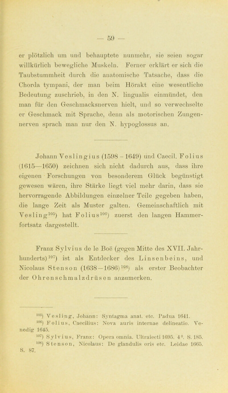 er plötzlich um und behauptete nunmehr, sie soion sogar willkürlich bewegliche Muskeln. Ferner erklärt er sich die Taubstummheit durch die anatomische Tatsache, dass die Chorda tympani, der man beim Hörakt eine wesentliche Bedeutung zuschrieb, in den N. lingualis einmündet, den man für den Geschmacksnerven hielt, und so verwechselte er Geschmack mit Sprache, denn als motorischen Zungen- nerven sprach inan nur den N. hypoglossus an. Johann Veslingius (1598-1049) und Caecil. Folius (1015—1050) zeichnen sich nicht dadurch aus, dass ihre eigenen Forschungen von besonderem Glück begünstigt gewesen wären, ihre Stärke liegt viel mehr darin, dass sie hervorragende Abbildungen einzelner Teile gegeben haben, die lange Zeit als Muster galten. Gemeinschaftlich mit Yesling105) hat Folius100) zuerst den langen Hammer- fortsatz dargestellt. Franz Sylvius de le Boe (gegen Mitte des XVII. Jahr- hunderts)107) ist als Entdecker des Linsenbeins, und Nicolaus Stenson (1638 —1686)10s) als erster Beobachter der Ohren schmalz drüsen anzumerken. i°5) Yesling, Johann: Syntagma anat. elc. Padua 1641. i°6) Folius, Caecilius: Nova auris intemae delineatio. Ve- nedig 1645. 107) Sylvius, Franz: Opera ornnia. Ultraieeti 1665. 4°. S. 185. los) Stenson, Nicolaus: De glandiüis oris etc. Leidae 1665. S. 87.