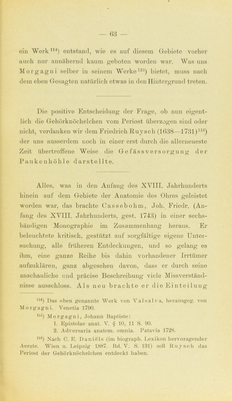 ein Werk114) entstand, wie es auf diesem Gebioto vorher auch nur annähernd kaum geboten worden war. Was uns Morgagni selber in seinem Werke115) bietet, muss nach dem eben Gesagten natürlich etwas in den Hintergrund treten. Die positive Entscheidung der Frage, ob nun eigent- lich die Gehörknöchelchen vom Periost überzogen sind oder nicht, verdanken wir dem Friedrich Puy sch (1038—1731)llü) der uns ausserdem noch in einer erst durch die allerneueste Zeit übertroffene Woise die Ge fass Versorgung der Paukenhöhle d a r s t e 111 e. Alles, was in den Anfang des XVIII. Jahrhunderts hinein auf dem Gebiete der Anatomie des Ohres geleistet worden war, das brachte Cassebohm, Job. Fricdr. (An- fang des XVIII. Jahrhunderts, gest. 1743) in einer sechs- bändigen Monographie im Zusammenhang heraus. Er beleuchtete kritisch, gestützt auf sorgfältige eigene Unter- suchung, alle früheren Entdeckungen, und so gelang es ihm, eine ganze Reihe bis dahin vorhandener Irrtümer aufzuklären, ganz abgesehen davon, dass er durch seine anschauliche und präcise Beschreibung vielo Missverständ- nisse ausschloss. Als neu brachte er die Einteilung 114) Das oben genannte Werk von Valsalva, herausgeg. von Morgagni. Yenetia 1790. n) Morgagni, Johann Baptiste: 1. Epistolae anat. V. § 10, 11 S. 90. 2. Adversaria anatom. omnia. Patavia 1728. n6) Nach C. E. Daniels (im biograph. Lexikon hervoragender Aerzte. Wien u. Leipzig 1887. Bd. V. S. 131) soll Ruysch das Periost der Gehörknöchelchen entdeckt haben.