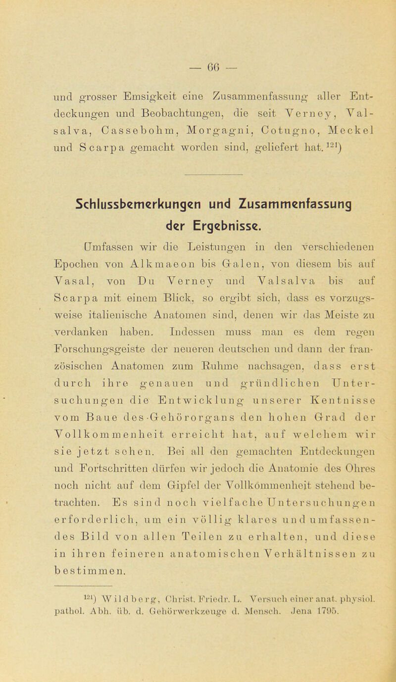 — GG und grosser Emsigkeit eine Zusammenfassung aller Ent- deckungen und Beobachtungen, die seit Verney, Val- salva, Cassebolim, Morgagni, Cotugno, Meckel und Scarpa gemacht worden sind, geliefert hat.121) Schlussbemerkungen und Zusammenfassung der Ergebnisse. Umfassen wir die Leistungen in den verschiedenen Epochen von Alkmaeon bis Grälen, von diesem bis auf Yasal, von Du Verney und Valsalva bis auf Scarpa mit einem Blick, so ergibt sich, dass es vorzugs- weise italienische Anatomen sind, denen wir das Meiste zu verdanken haben. Indessen muss man es dem regen Forschungsgeiste der neueren deutschen und dann der Iran- zösisclien Anatomen zum Buhme nachsagen, dass erst d urch ihre genau en u n d gründ 1 ichen Un ter- suchungen die Entwicklung unserer Kentnisse vom Baue d e s • G e h ö rorgans den hohen Grad der Vollkommenheit erreicht hat, auf welchem wir sie jetzt sehen. Bei all den gemachten Entdeckungen und Fortschritten dürfen wir jedoch die Anatomie des Ohres noch nicht auf dem Gipfel der Vollkommenheit stehend be- trachten. Es sind noch vielfache TJntersuchungen erforderlich, um ein völlig klares und umfassen- des Bild von allen Teilen zu erhalten, und diese in ihren feineren anatomischen Verhältnissen zu bestimmen. 121) W il dberg, Christ. Friedr. L. Versuch einer anat. physiol. pathol. Abh. üb. d. Gehörwerkzeuge d. Mensch. Jena 1795.