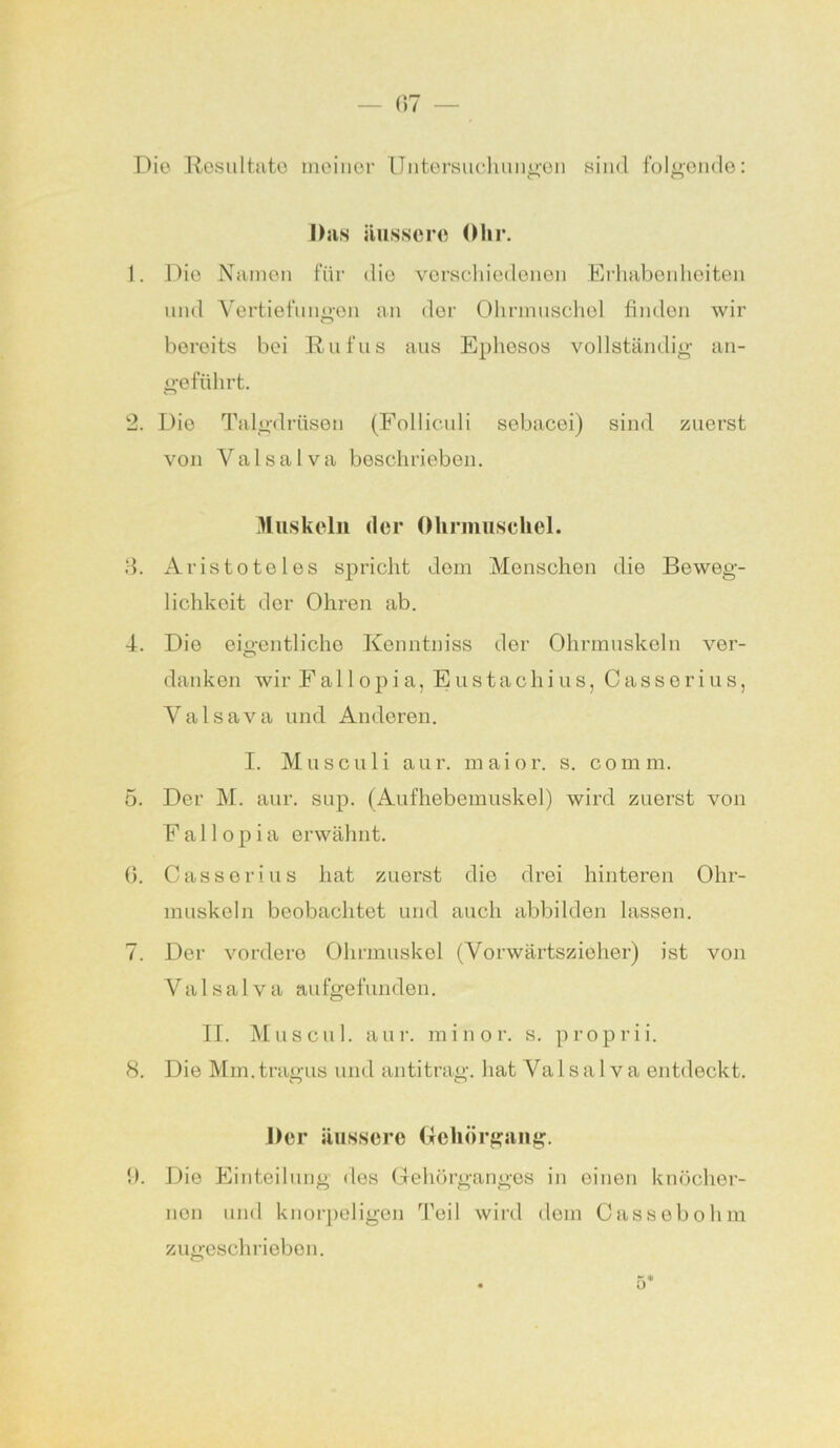 Die Resultate meiner Untersuchungen sind folgende: Das äussere Ohr. 1. Die Namen für dio verschiedenen Erhabenheiten und Vertiefungen an der Ohrmuschel finden wir bereits bei Rufus aus Ephesos vollständig an- geführt. 2. Dio Talgdrüsen (Folliculi sebacei) sind zuerst von Val sa Iva beschrieben. Muskeln der Ohrmuschel. 3. Aristoteles spricht dem Menschen die Beweg- lichkeit der Ohren ab. 4. Die eigentliche Kenntniss der Ohrmuskeln ver- danken wir Fa 11 opi a, Eustachius, Cassori us, Valsava und Anderen. I. Muscu 1 i aur. m ai or. s. com m. 5. Der M. aur. sup. (Aufhebemuskel) wird zuerst von F a 11 o p i a erwähnt. 6. Casserius hat zuerst dio drei hinteren Ohr- muskeln beobachtet und auch abbilden lassen. 7. Der vordere Ohrmuskel (Vorwärtszieher) ist von Val sa Iva aufgefunden. II. Muscu 1. aur. minor. s. proprii. 8. Die Mm.tragus und antitrag. hat Valsalva entdeckt. Der äussere Gehörgang. 9. Die Einteilung des Gehörganges in einen knöcher- nen und knorpeligen Teil wird dem Cassebohm zugeschrieben.