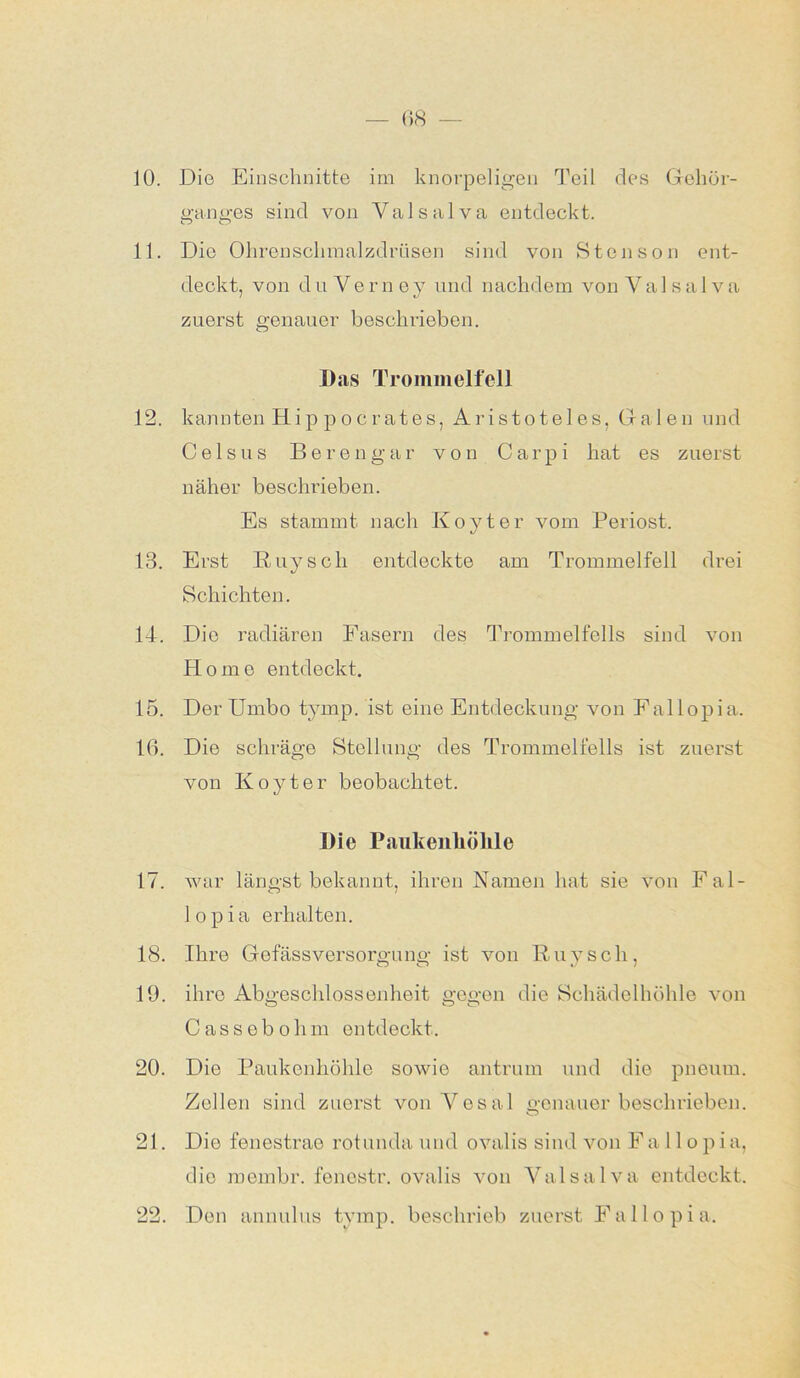 10. Die Einschnitte im knorpeligen Teil des Gehör- ganges sind von Valsalva entdeckt. 11. Die Ohrenschmalzdrüsen sind von Stcnson ent- deckt, von du Verney und nachdem von Ya 1 sa 1 va zuerst genauer beschrieben. Das Trommelfell 12. kannten Hippocrates, Aristoteles, Galen und C e 1 s u s Berengar von C a r p i hat es zuerst näher beschrieben. Es stammt nach Koyter vom Periost. 13. Erst Buy sch entdeckte am Trommelfell drei Schichten. 14. Die radiären Fasern des Trommelfells sind von Homo entdeckt. 15. Der Umbo tymp. ist eine Entdeckung von Eallopia. Iß. Die schräge Stellung des Trommelfells ist zuerst von Koyter beobachtet. Die Paukenhöhle 17. war längst bekannt, ihren Namen hat sie von Fal- lopia erhalten. 18. Ihre Gefässversorgung ist von Buy sch, 19. ihro Abgeschlossenheit gegen die Schädelhöhle von Cassobohm entdeckt. 20. Die Paukenhöhle sowie antrum und die pneum. Zellen sind zuerst vonVesal genauer beschrieben. 21. Die fenestrae rotunda und ovalis sind von Fa 1 lopia, die membr. fenostr. ovalis von Yalsalva entdeckt. 22. Den annulus tymp. beschrieb zuerst Falle pia.