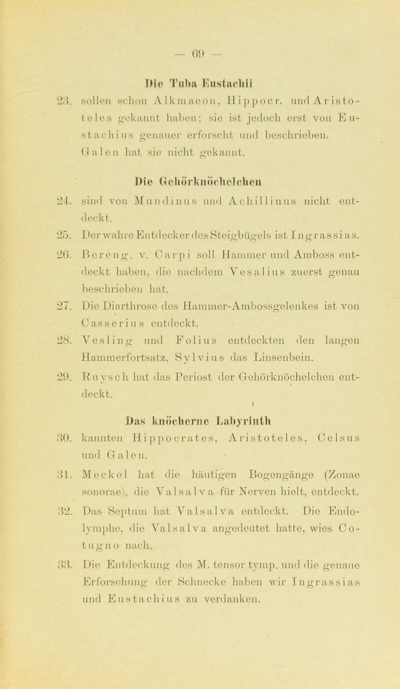 Die Tuba Eu stach ii 23. sollen schon Alkmaeon, Hippocr. und Ar isto- te los gekannt haben; sie ist jedoch erst von Eu- stachius genauer erforscht und beschrieben. Galen hat sie nicht gekannt. Die Gehörknöchelchen 24. sind von Mundinus und Achillinus nicht ent- deckt. 25. Der wahre Entdecker des Steigbügels ist Ingrassias. 26. Bcreng. v. Carpi soll Hannner und Amboss ent- deckt haben, die nachdem Vesalius zuerst genau beschrieben hat. 27. Die Diarthroso des Hammer-Ambossgelenkes ist von Casserius entdeckt. 28. Yesling und Fol ins entdeckten den langen Hammerfortsatz. Sylvius das Linsenbein. 29. Ruysch hat das Periost der Gehörknöchelchen ent- deckt. I Das knöcherne Labyrinth 30. kannten Hi pp o crates, Aristoteles, Celsus und Galen. 31. Meckel hat die häutigen Bogengänge (Zonae sonorae), die Yalsalva für Nerven hielt, ontdeckt. 32. Das Septum hat Valsalva entdeckt. Die Endo- lympho, die Yalsalva angedeutet hatte, wies Co- tugno nach. 33. Die Entdeckung des M. tensor tymp. und die genaue Erforschung der Schnecke haben wir Ingrassias und Eustachi u s zu verdanken.