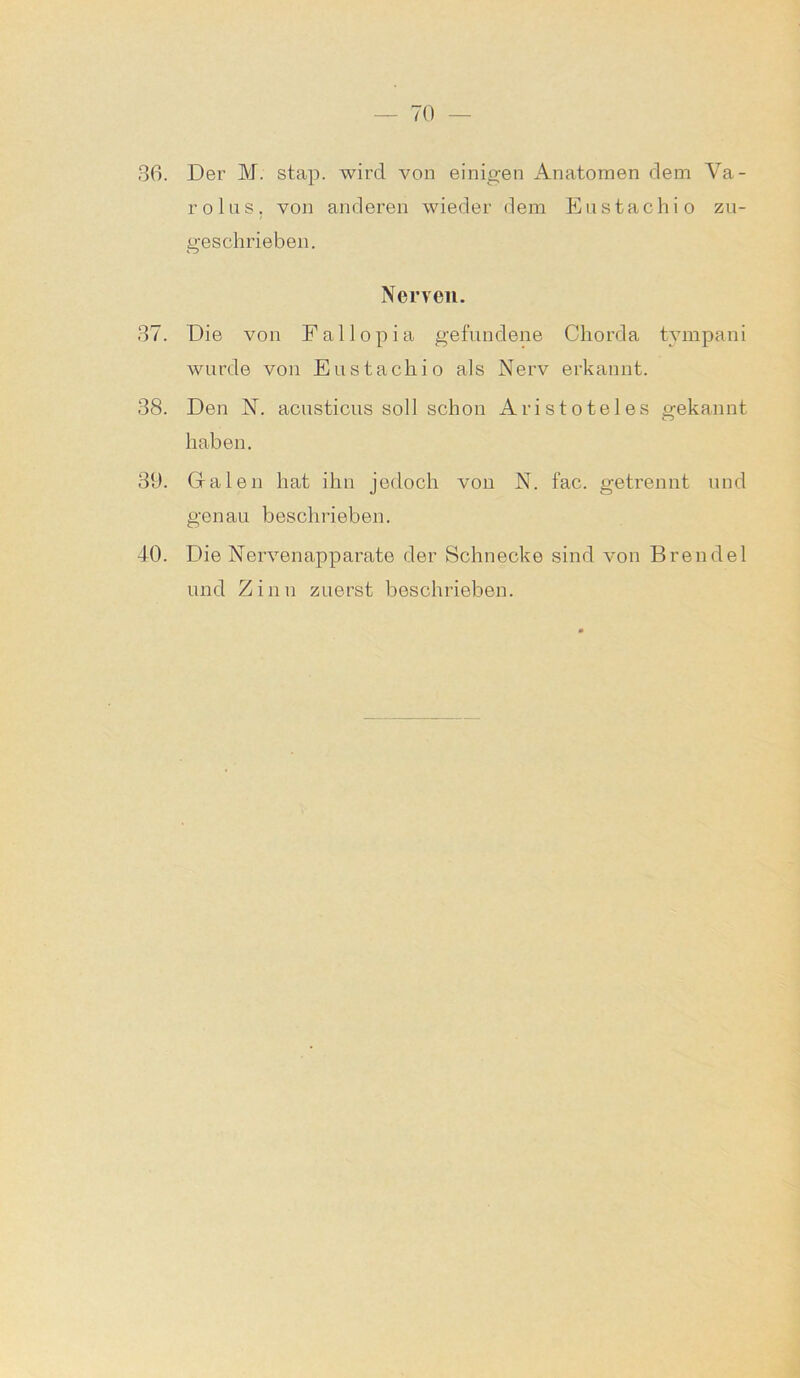 36. Der M. stap. wird von einigen Anatomen dem Va- rolus, von anderen wieder dem Eustachi o zu- geschrieben. Nerven. 37. Die von Fallopia gefundene Chorda tympani wurde von Eustachio als Nerv erkannt. 38. Den N. acusticus soll schon Aristoteles gekannt haben. 39. Galen hat ihn jedoch von N. fac. getrennt und genau beschrieben. 40. Die Nervenapparate der Schnecke sind von Brendel und Zinn zuerst beschrieben.