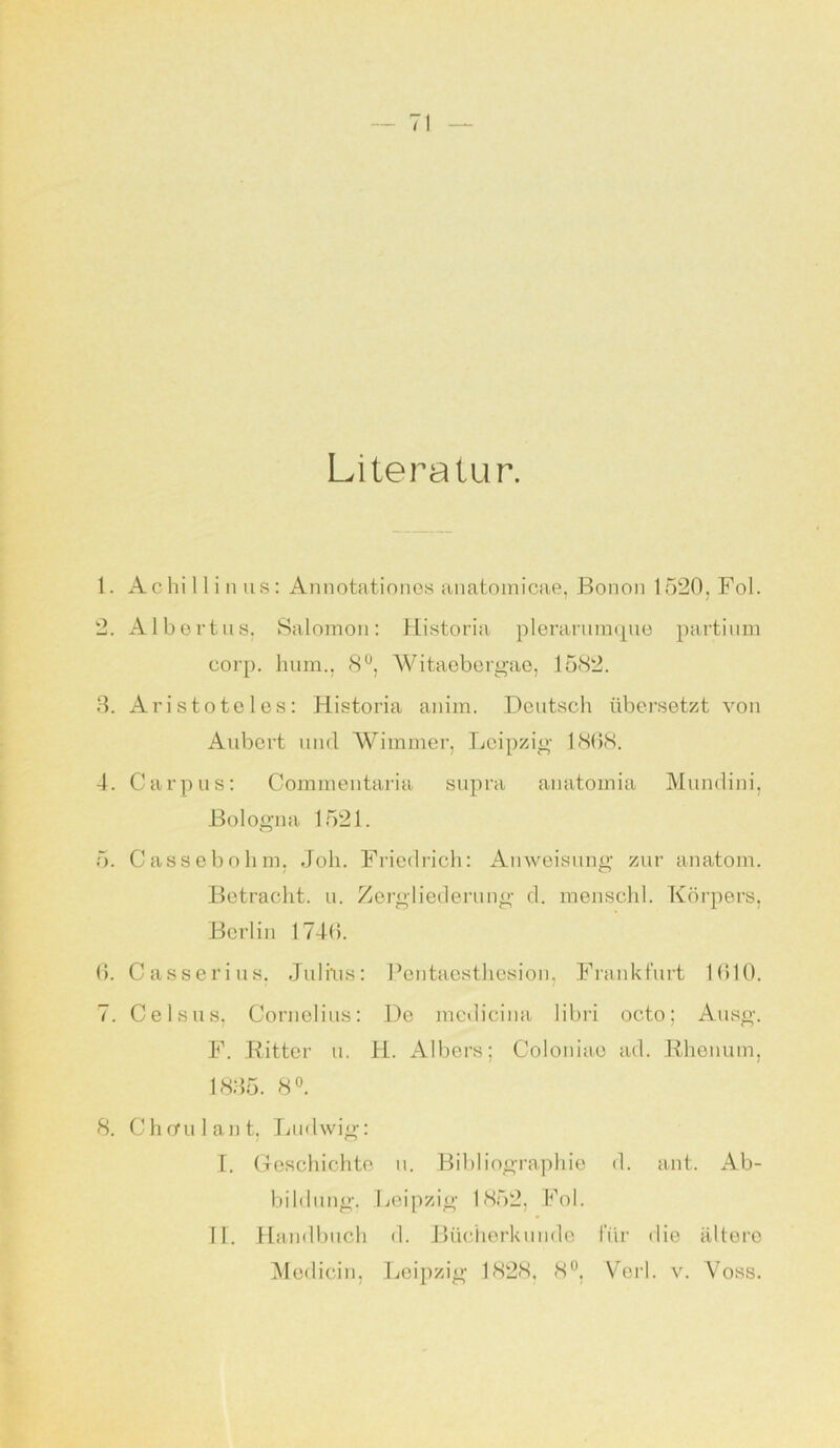 Literatur. 1. Achillinus: Annotationes anatomicae, Bonon 1520. Fol. 2. Albertus. Salomon: Historia plerarumque partium corp. 1mm.. 8°, Witaebergae, 1582. 3. Aristoteles: Historia anim. Deutsch übersetzt von Aubcrt und Wimmer, Leipzig 1868. 4. Carpus: Commentaria supra anatomia Mundini, Bologna 1521. 5. Cassebohm, Job. Friedrich: Anweisung zur anatom. Betracht, u. Zergliederung d. menschl. Körpers, Berlin 174(5. 6. Casserius, Julius: Pentaesthesion, Frankfurt 1610. 7. 0eisus, Cornelius: De medicina libri octo; Ausg. F. Ritter u. H. Albers; Coloniae ad. Rhenum, 1835. 8°. 8. Chcrulant, Ludwig: I. Geschichte u. Bibliographie d. ant. Ab- bildung. Leipzig 1852, Fol. II. Handbuch d. Bücherkunde für die ältere Medicin, Leipzig 1828, 8°, Veil. v. Voss.