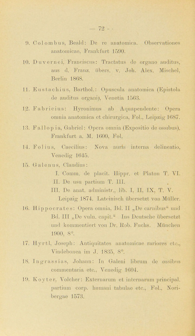 9. Colombus, Bealcl: De re anatomica. Observationes anatoinicae, Frankfurt 1590. 10. Duvernei. Franeiscus: Tractatus de organo auditus. aus d. Franz, übers, v. Job. Alex. Mischei, Berlin 1868. 11. Eustachius, Barthol.: Opuscula anatomica (Epistola de auditus organij, Venetia 1563. 12. Fabricius: Hyronimus ab Aquapendente: Opera omnia anatomica et chirurgica, Fol.. Leipzig- 1687. 13. Fallopia. Gabriel: Opera omnia (Expositio de ossibus), Frankfurt a. M. 1600, Fol. 14. Fol i us, Caecilius: Nova auris interna delineatio, Venedig- 1645. 15. (jalonus, Claudius: I. Cornm. de placit. Hippr. et Platon T. VI. II. De usu partium T. III. III. De anat. adrninistr., üb. I. II, IX, T. V. Leipzig 1874. Lateinisch übersetzt von Müller. 16. Hippocrates: Opera omnia, Bd. II „De carnibus“ und Bd. III „De vuln. capit.“ Ins Deutsche übersetzt und kommentiert von Dr. Kob. Fuchs. München 1900, 8°. 17. Hyrtl. Joseph: Antiquitatos anatomicae rariores etc., Vindebonea im J. 1835, 8°. 18. Ingrassias, Johann: In Galeni librum de ossibus commentaria etc., Venedig 1604. 19. Koyter, Volcher: Externarum et internarum principal. partium corp. humani tabulae etc., Fol.. Nori-