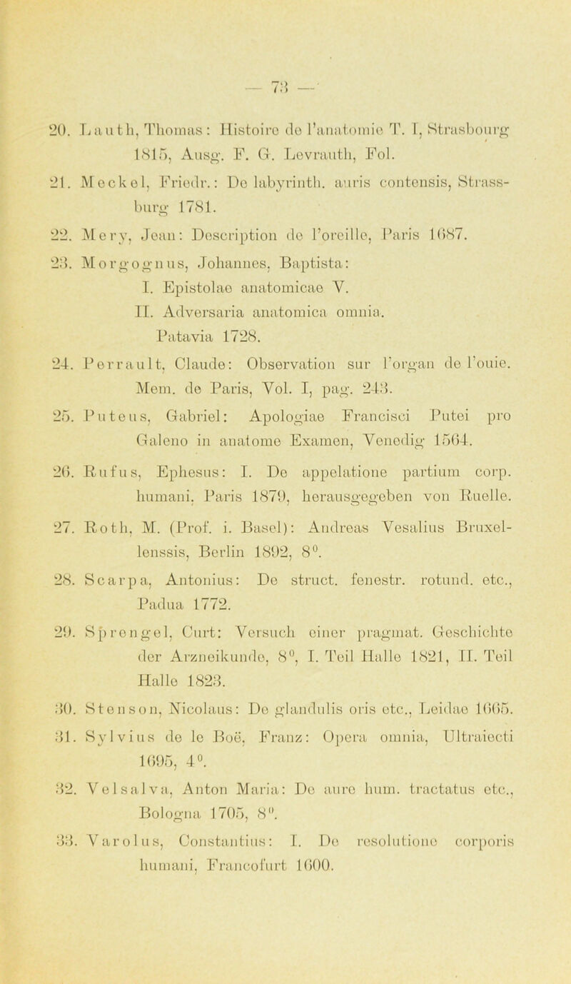 20. Lauth, Thomas: Histoiro do l’anatomie T. I, Strasbourg 1815, Ausg. F. CI. Levrauth, Fol. 21. Meckel, Friedr.: De labyrinth. auris contcnsis, Strass- burg 1781. o 22. Mery, Jean: Description de l’oreille, Paris 1087. 23. Morgognus, Johannes, Baptista: I. Epistolao anatomicae Y. II. Adversaria anatomica omnia. Batavia 1728. 24. Perrault, Claude: Observation sur l’organ de l’ouie. Mom. de Paris, Yol. I, pag. 243. 25. Puteus, Gabriel: Apologiae Francisei Putei pro Galeno in anatome Examen, Venedig 1564. 26. Rufus, Ephesus: I. De appelatione partium corp. humani. Paris 1879, herausgegeben von Ruelle. 27. Roth, M. (Prof. i. Basel): Andreas Yesalius Bruxel- lenssis, Berlin 1892, 8°. 28. Scarpa, Antonius: De struct. fenestr. rotund. etc., Padua 1772. 29. Sprenge], Gurt: Versuch einer pragmat. Geschichte der Arzneikundo, 8°, I. Teil Halle 1821, II. Teil Hallo 1823. 30. Stonson, JSTicolaus: De glandulis oris etc., Leidae 1665. 31. Sylvins de le Boe, Franz: Opera omnia, Ultraiecti 1695, 4°. 32. Velsalva, Anton Maria: De auro hum. tractatus etc., Bologna 1705, 8°. 33. Yarolus, Constantius: I. De resolutiono corporis liumani, Francofurt 1600.