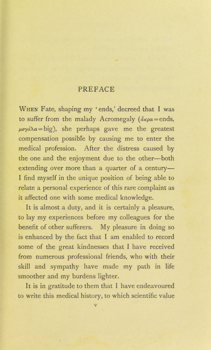 PREFACE When Fate, shaping my ‘ends,’ decreed that I was to suffer from the malady Acromegaly (a/cpa = ends, /ie7aX,a = big), she perhaps gave me the greatest compensation possible by causing me to enter the medical profession. After the distress caused by the one and the enjoyment due to the other—both extending over more than a quarter of a century— I find myself in the unique position of being able to relate a personal experience of this rare complaint as it affected one with some medical knowledge. It is almost a duty, and it is certainly a pleasure, to lay my experiences before my colleagues for the benefit of other sufferers. My pleasure in doing so is enhanced by the fact that I am enabled to record some of the great kindnesses that I have received from numerous professional friends, who with their skill and sympathy have made my path in life smoother and my burdens lighter. It is in gratitude to them that I have endeavoured to write this medical history, to which scientific value