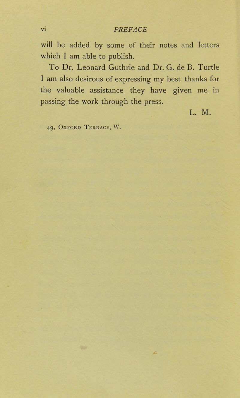will be added by some of their notes and letters which I am able to publish. To Dr. Leonard Guthrie and Dr. G. de B. Turtle I am also desirous of expressing my best thanks for the valuable assistance they have given me in passing the work through the press. L. M. 49, Oxford Terrace, W.