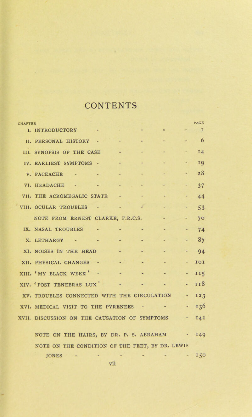 CONTENTS CHAPTER I. INTRODUCTORY - • ' PAGE I II. PERSONAL HISTORY - - - - - 6 III. SYNOPSIS OF THE CASE - - - - 14 IV. EARLIEST SYMPTOMS - - - - - 19 V. FACEACHE - - - - 28 VI. HEADACHE - - - - 37 VII. THE ACROMEGALIC STATE - - - - 44 VIII. OCULAR TROUBLES - - - - S3 NOTE FROM ERNEST CLARKE, F.R.C.S. - - 70 IX. NASAL TROUBLES - - - - 74 X. LETHARGY - - - - 00 XI. NOISES IN THE HEAD - - - - 94 XII. PHYSICAL CHANGES - - - - - lor XIII. ‘MY BLACK week’ - - - - - 115 XIV. ‘ POST TENEBRAS LUX ’ - - - - 118 XV. TROUBLES CONNECTED WITH THE CIRCULATION - 123 XVI. MEDICAL VISIT TO THE PYRENEES - - - 136 XVII. DISCUSSION ON THE CAUSATION OF SYMPTOMS - 141 NOTE ON THE HAIRS, BY DR. P. S. ABRAHAM - 149 NOTE ON THE CONDITION OF THE FEET, BY DR. LEWIS JONES - - - - - - 150