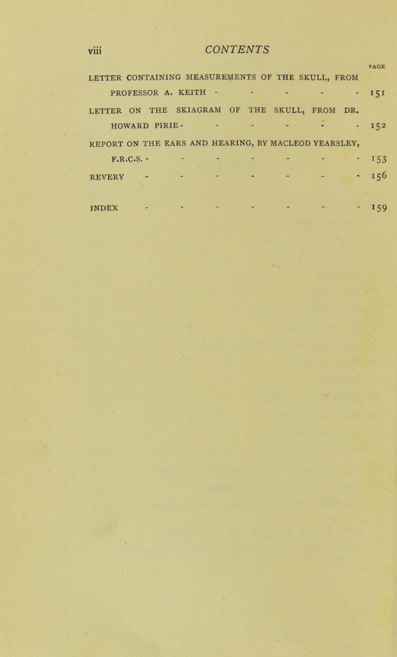 Vlll LETTER CONTAINING MEASUREMENTS OF THE SKULL, FROM PROFESSOR A. KEITH - - - - - LETTER ON THE SKIAGRAM OF THE SKULL, FROM DR. HOWARD PIRIE- . . . I . REPORT ON THE EARS AND HEARING, BY MACLEOD YEARSLEY, F.R.C.S. ------- REVERY ------- PAGE 151 152 153 156 INDEX 159