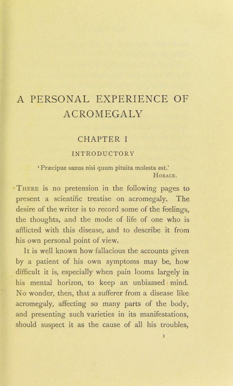 A PERSONAL EXPERIENCE OE ACROMEGALY CHAPTER I INTRODUCTORY ‘ Praecipue sanus nisi quum pituita molesta est.’ Horace. •There is no pretension in the following pages to present a scientific treatise on acromegaly. The desire of the writer is to record some of the feelings, the thoughts, and the mode of life of one who is afflicted with this disease, and to describe it from his own personal point of view. It is well known how fallacious the accounts given by a patient of his own symptoms may be, how difficult it is, especially when pain looms largely in his mental horizon, to keep an unbiassed mind. No wonder, then, that a sufferer from a disease like acromegaly, affecting so many parts of the body, and presenting such varieties in its manifestations, should suspect it as the cause of all his troubles,