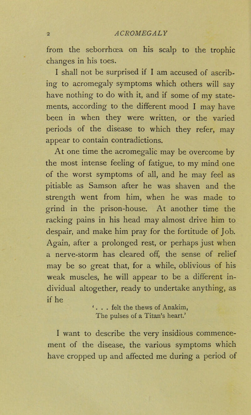from the seborrhoea on his scalp to the trophic changes in his toes. I shall not be surprised if I am accused of ascrib- ing to acromegaly symptoms which others will say have nothing to do with it, and if some of my state- ments, according to the different mood I may have been in when they were written, or the varied periods of the disease to which they refer, may appear to contain contradictions. At one time the acromegalic may be overcome by the most intense feeling of fatigue, to my mind one of the worst symptoms of all, and he may feel as pitiable as Samson after he was shaven and the strength went from him, when he was made to grind in the prison-house. At another time the racking pains in his head may almost drive him to despair, and make him pray for the fortitude of Job. Again, after a prolonged rest, or perhaps just when a nerve-storm has cleared off, the sense of relief may be so great that, for a while, oblivious of his weak muscles, he will appear to be a different in- dividual altogether, ready to undertake anything, as if he ‘. . . felt the thews of Anakim, The pulses of a Titan’s heart.’ I want to describe the very insidious commence- ment of the disease, the various symptoms which have cropped up and affected me during a period of