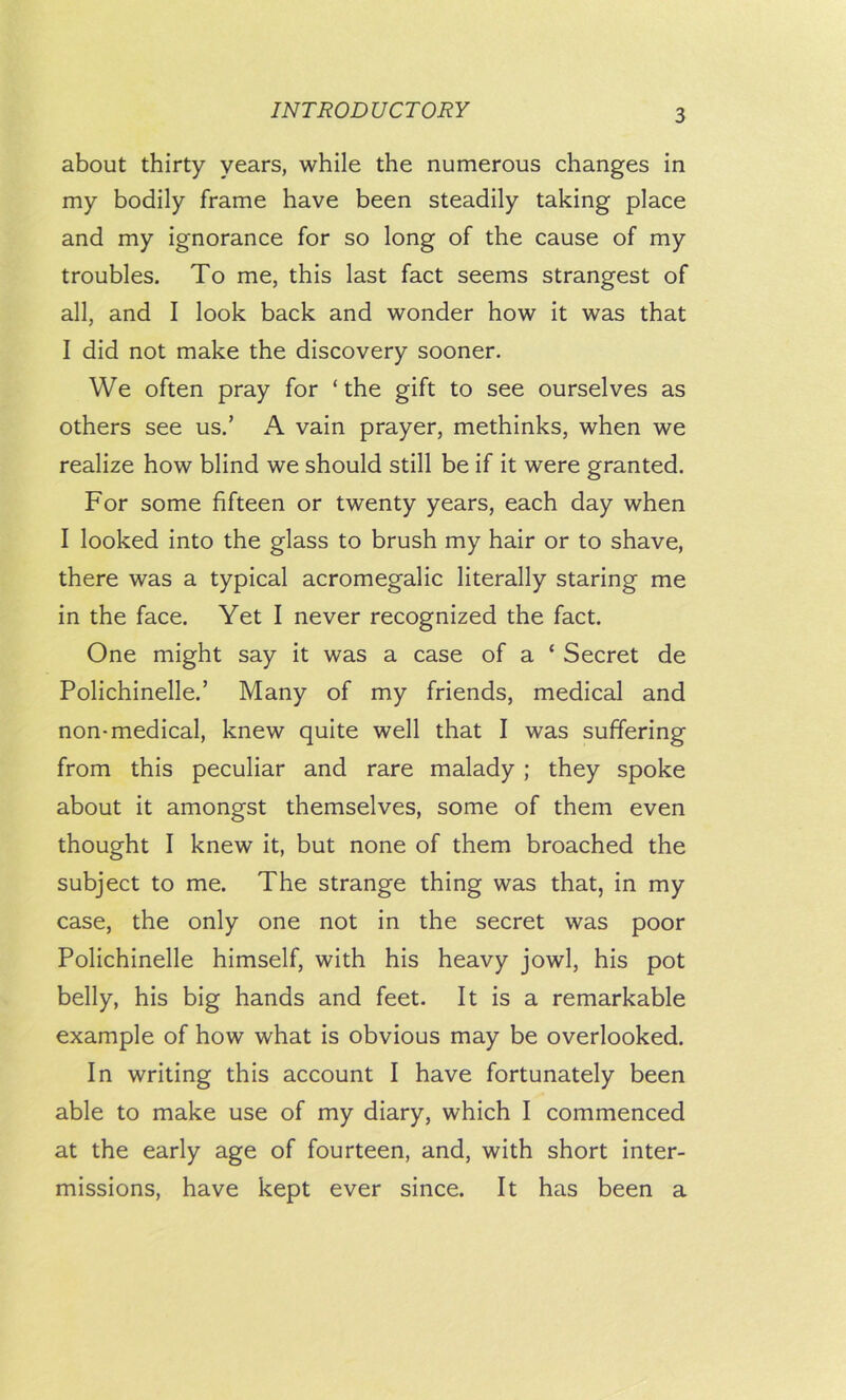 about thirty years, while the numerous changes in my bodily frame have been steadily taking place and my ignorance for so long of the cause of my troubles. To me, this last fact seems strangest of all, and I look back and wonder how it was that I did not make the discovery sooner. We often pray for ‘ the gift to see ourselves as others see us.’ A vain prayer, methinks, when we realize how blind we should still be if it were granted. For some fifteen or twenty years, each day when I looked into the glass to brush my hair or to shave, there was a typical acromegalic literally staring me in the face. Yet I never recognized the fact. One might say it was a case of a ‘ Secret de Polichinelle.’ Many of my friends, medical and non-medical, knew quite well that I was suffering from this peculiar and rare malady; they spoke about it amongst themselves, some of them even thought I knew it, but none of them broached the subject to me. The strange thing was that, in my case, the only one not in the secret was poor Polichinelle himself, with his heavy jowl, his pot belly, his big hands and feet. It is a remarkable example of how what is obvious may be overlooked. In writing this account I have fortunately been able to make use of my diary, which I commenced at the early age of fourteen, and, with short inter- missions, have kept ever since. It has been a