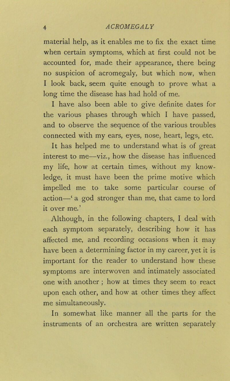 material help, as it enables me to fix the exact time when certain symptoms, which at first could not be accounted for, made their appearance, there being no suspicion of acromegaly, but which now, when I look back, seem quite enough to prove what a long time the disease has had hold of me. I have also been able to give definite dates for the various phases through which I have passed, and to observe the sequence of the various troubles connected with my ears, eyes, nose, heart, legs, etc. It has helped me to understand what is of great interest to me—viz., how the disease has influenced my life, how at certain times, without my know- ledge, it must have been the prime motive which impelled me to take some particular course of action—‘ a god stronger than me, that came to lord it over me.’ Although, in the following chapters, I deal with each symptom separately, describing how it has affected me, and recording occasions when it may have been a determining factor in my career, yet it is important for the reader to understand how these symptoms are interwoven and intimately associated one with another ; how at times they seem to react upon each other, and how at other times they affect me simultaneously. In somewhat like manner all the parts for the instruments of an orchestra are written separately