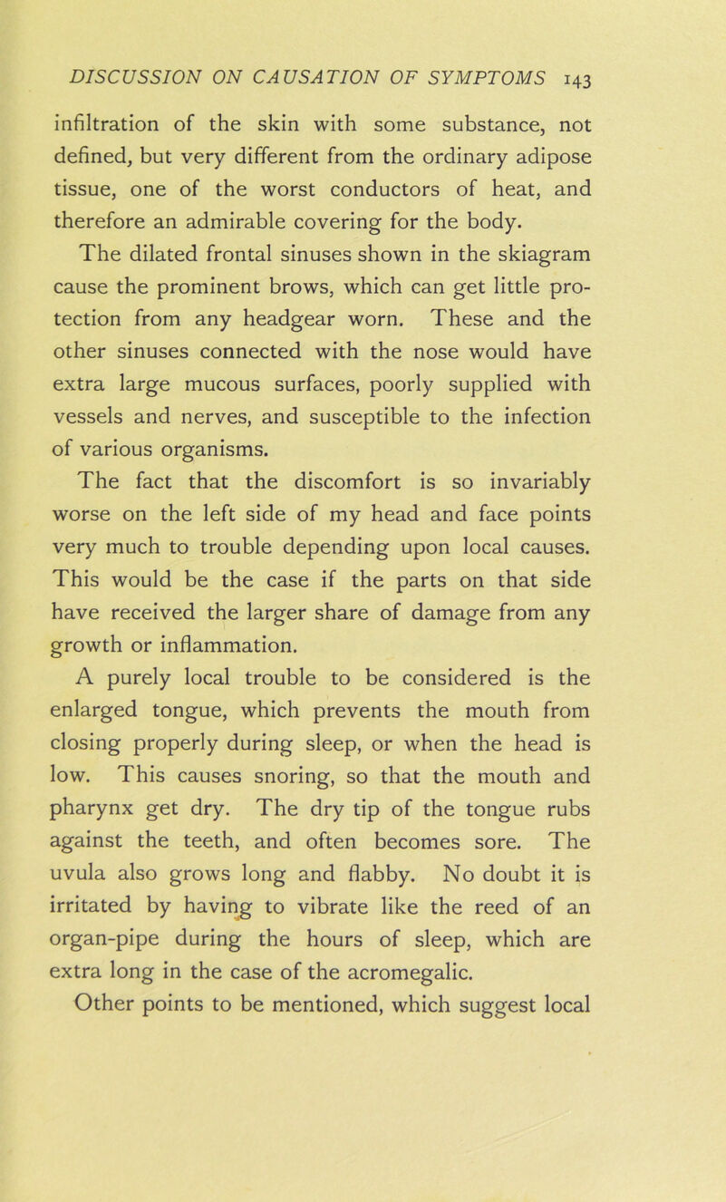 infiltration of the skin with some substance, not defined, but very different from the ordinary adipose tissue, one of the worst conductors of heat, and therefore an admirable covering for the body. The dilated frontal sinuses shown in the skiagram cause the prominent brows, which can get little pro- tection from any headgear worn. These and the other sinuses connected with the nose would have extra large mucous surfaces, poorly supplied with vessels and nerves, and susceptible to the infection of various organisms. The fact that the discomfort is so invariably worse on the left side of my head and face points very much to trouble depending upon local causes. This would be the case if the parts on that side have received the larger share of damage from any growth or inflammation. A purely local trouble to be considered is the enlarged tongue, which prevents the mouth from closing properly during sleep, or when the head is low. This causes snoring, so that the mouth and pharynx get dry. The dry tip of the tongue rubs against the teeth, and often becomes sore. The uvula also grows long and flabby. No doubt it is irritated by having to vibrate like the reed of an organ-pipe during the hours of sleep, which are extra long in the case of the acromegalic. Other points to be mentioned, which suggest local