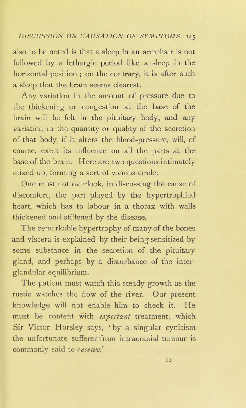 also to be noted is that a sleep in an armchair is not followed by a lethargic period like a sleep in the horizontal position ; on the contrary, it is after such a sleep that the brain seems clearest. Any variation in the amount of pressure due to the thickening or congestion at the base of the brain will be felt in the pituitary body, and any variation in the quantity or quality of the secretion of that body, if it alters the blood-pressure, will, of course, exert its influence on all the parts at the base of the brain. Here are two questions intimately mixed up, forming a sort of vicious circle. One must not overlook, in discussing the cause of discomfort, the part played by the hypertrophied heart, which has to labour in a thorax with walls thickened and stiffened by the disease. The remarkable hypertrophy of many of the bones and viscera is explained by their being sensitized by some substance in the secretion of the pituitary gland, and perhaps by a disturbance of the inter- glandular equilibrium. The patient must watch this steady growth as the rustic watches the flow of the river. Our present knowledge will not enable him to check it. He must be content with expectant treatment, which Sir Victor Horsley says, ‘ by a singular cynicism the unfortunate sufferer from intracranial tumour is commonly said to receive' 10