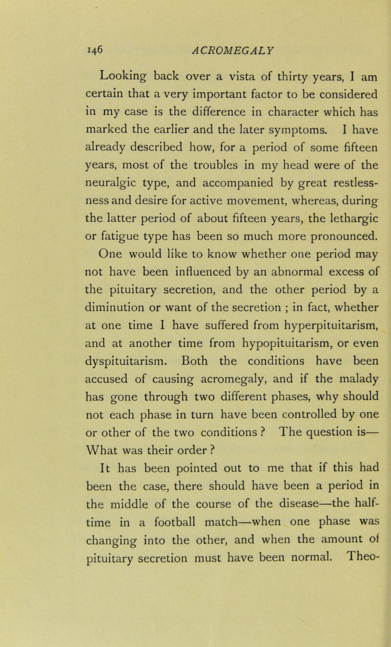 Looking back over a vista of thirty years, I am certain that a very important factor to be considered in my case is the difference in character which has marked the earlier and the later symptoms. I have already described how, for a period of some fifteen years, most of the troubles in my head were of the neuralgic type, and accompanied by great restless- ness and desire for active movement, whereas, during the latter period of about fifteen years, the lethargic or fatigue type has been so much more pronounced. One would like to know whether one period may not have been influenced by an abnormal excess of the pituitary secretion, and the other period by a diminution or want of the secretion ; in fact, whether at one time I have suffered from hyperpituitarism, and at another time from hypopituitarism, or even dyspituitarism. Both the conditions have been accused of causing acromegaly, and if the malady has gone through two different phases, why should not each phase in turn have been controlled by one or other of the two conditions ? The question is— What was their order ? It has been pointed out to me that if this had been tbe case, there should have been a period in the middle of the course of the disease—the half- time in a football match—when one phase was changing into the other, and when the amount of pituitary secretion must have been normal. Theo-