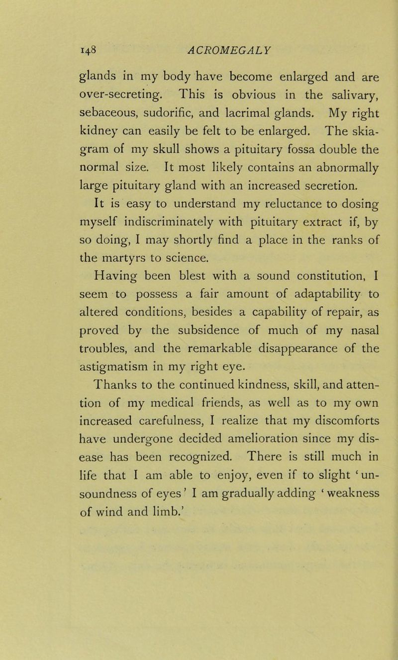 glands in my body have become enlarged and are over-secreting. This is obvious in the salivary, sebaceous, sudorific, and lacrimal glands. My right kidney can easily be felt to be enlarged. The skia- gram of my skull shows a pituitary fossa double the normal size. It most likely contains an abnormally large pituitary gland with an increased secretion. It is easy to understand my reluctance to dosing myself indiscriminately with pituitary extract if, by so doing, I may shortly find a place in the ranks of the martyrs to science. Having been blest with a sound constitution, I seem to possess a fair amount of adaptability to altered conditions, besides a capability of repair, as proved by the subsidence of much of my nasal troubles, and the remarkable disappearance of the astigmatism in my right eye. Thanks to the continued kindness, skill, and atten- tion of my medical friends, as well as to my own increased carefulness, I realize that my discomforts have undergone decided amelioration since my dis- ease has been recognized. There is still much in life that I am able to enjoy, even if to slight ‘un- soundness of eyes ’ I am gradually adding ‘ weakness of wind and limb.’