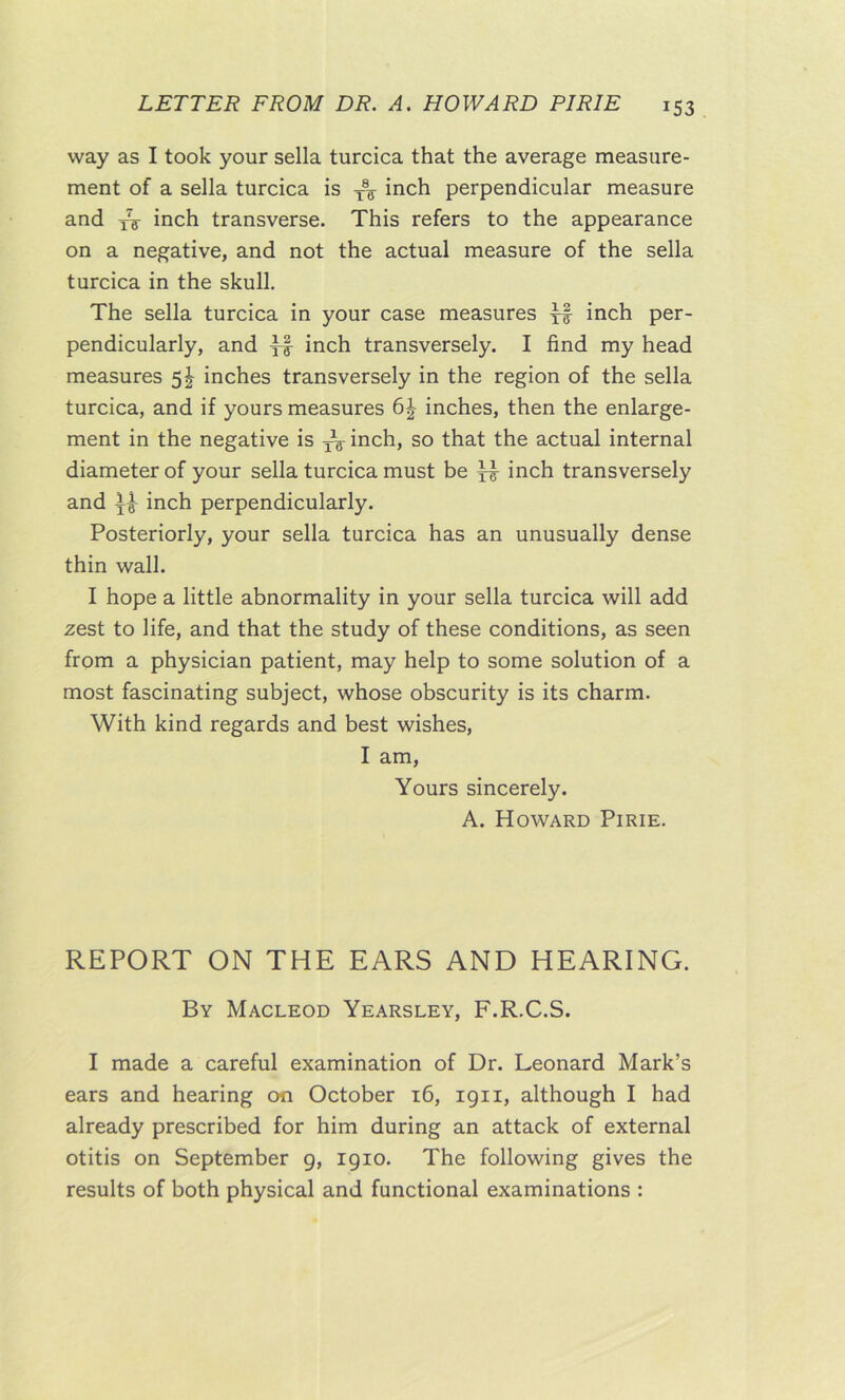 way as I took your sella turcica that the average measure- ment of a sella turcica is inch perpendicular measure and xV inch transverse. This refers to the appearance on a negative, and not the actual measure of the sella turcica in the skull. The sella turcica in your case measures xf inch per- pendicularly, and XF inch transversely. I find my head measures 5^ inches transversely in the region of the sella turcica, and if yours measures 6^ inches, then the enlarge- ment in the negative is ^ inch, so that the actual internal diameter of your sella turcica must be ^ inch transversely and inch perpendicularly. Posteriorly, your sella turcica has an unusually dense thin wall. I hope a little abnormality in your sella turcica will add zest to life, and that the study of these conditions, as seen from a physician patient, may help to some solution of a most fascinating subject, whose obscurity is its charm. With kind regards and best wishes, I am. Yours sincerely. A. Howard Pirie. REPORT ON THE EARS AND HEARING. By Macleod Yearsley, F.R.C.S. I made a careful examination of Dr. Leonard Mark’s ears and hearing on October 16, 1911, although I had already prescribed for him during an attack of external otitis on September 9, 1910. The following gives the results of both physical and functional examinations :