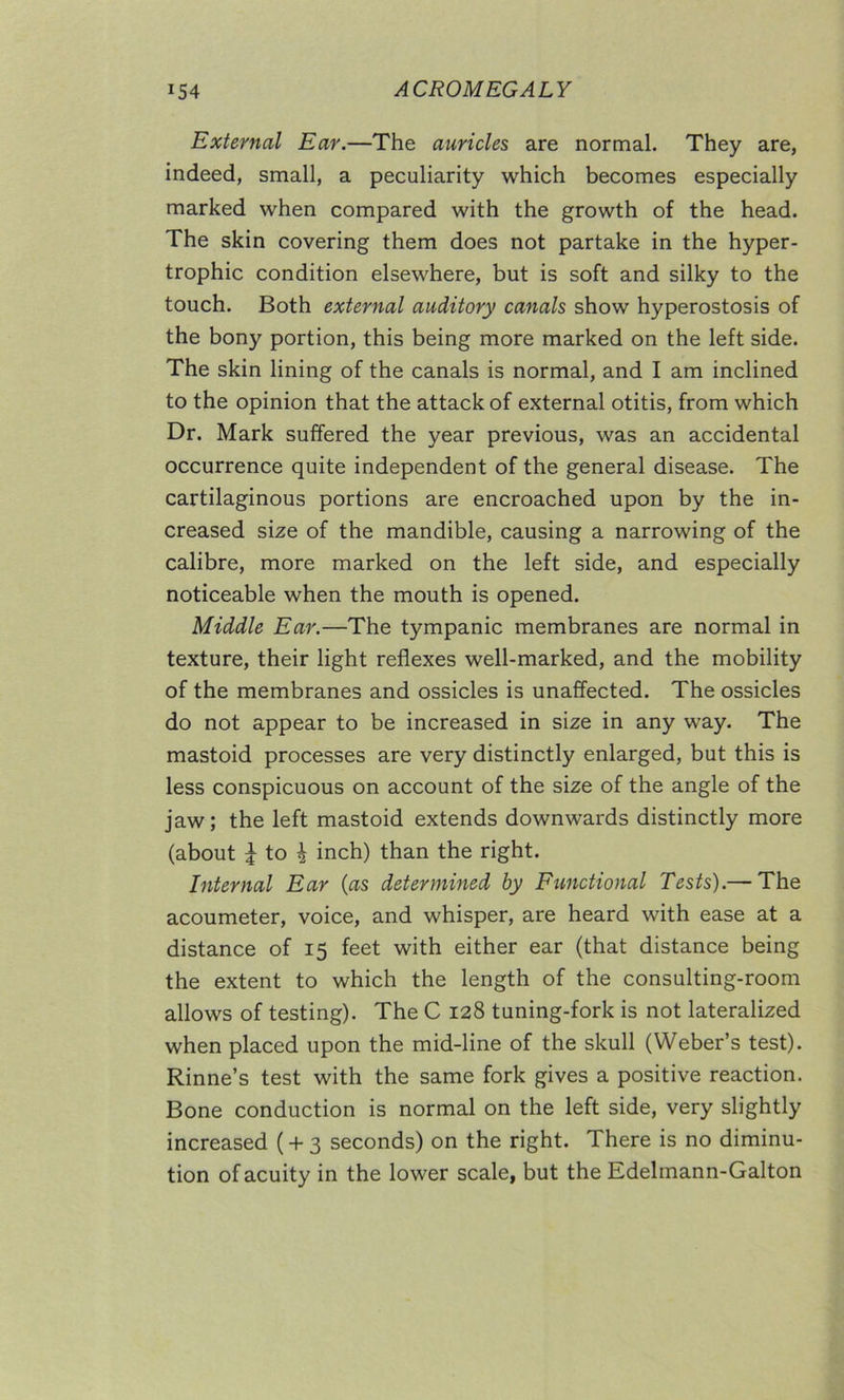 External Ear.—The auricles are normal. They are, indeed, small, a peculiarity which becomes especially marked when compared with the growth of the head. The skin covering them does not partake in the hyper- trophic condition elsewhere, but is soft and silky to the touch. Both external auditory canals show hyperostosis of the bony portion, this being more marked on the left side. The skin lining of the canals is normal, and I am inclined to the opinion that the attack of external otitis, from which Dr. Mark suffered the year previous, was an accidental occurrence quite independent of the general disease. The cartilaginous portions are encroached upon by the in- creased size of the mandible, causing a narrowing of the calibre, more marked on the left side, and especially noticeable when the mouth is opened. Middle Ear.—The tympanic membranes are normal in texture, their light reflexes well-marked, and the mobility of the membranes and ossicles is unaffected. The ossicles do not appear to be increased in size in any way. The mastoid processes are very distinctly enlarged, but this is less conspicuous on account of the size of the angle of the jaw; the left mastoid extends downwards distinctly more (about i to i inch) than the right. Internal Ear (as determined by Functional Tests).— The acoumeter, voice, and whisper, are heard with ease at a distance of 15 feet with either ear (that distance being the extent to which the length of the consulting-room allows of testing). The C 128 tuning-fork is not lateralized when placed upon the mid-line of the skull (Weber’s test). Rinne’s test with the same fork gives a positive reaction. Bone conduction is normal on the left side, very slightly increased ( + 3 seconds) on the right. There is no diminu- tion of acuity in the lower scale, but the Hdelinann-Galton