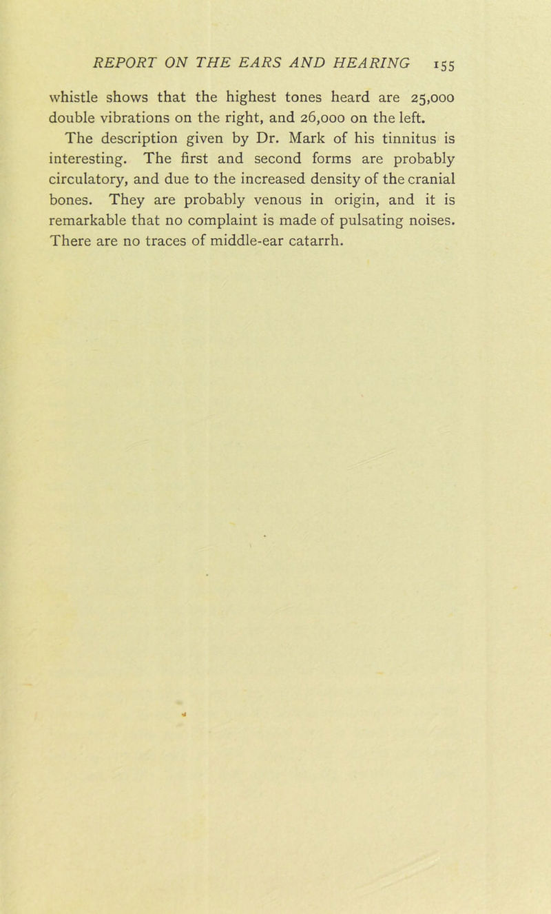 whistle shows that the highest tones heard are 25,000 double vibrations on the right, and 26,000 on the left. The description given by Dr. Mark of his tinnitus is interesting. The first and second forms are probably circulatory, and due to the increased density of the cranial bones. They are probably venous in origin, and it is remarkable that no complaint is made of pulsating noises. There are no traces of middle-ear catarrh.