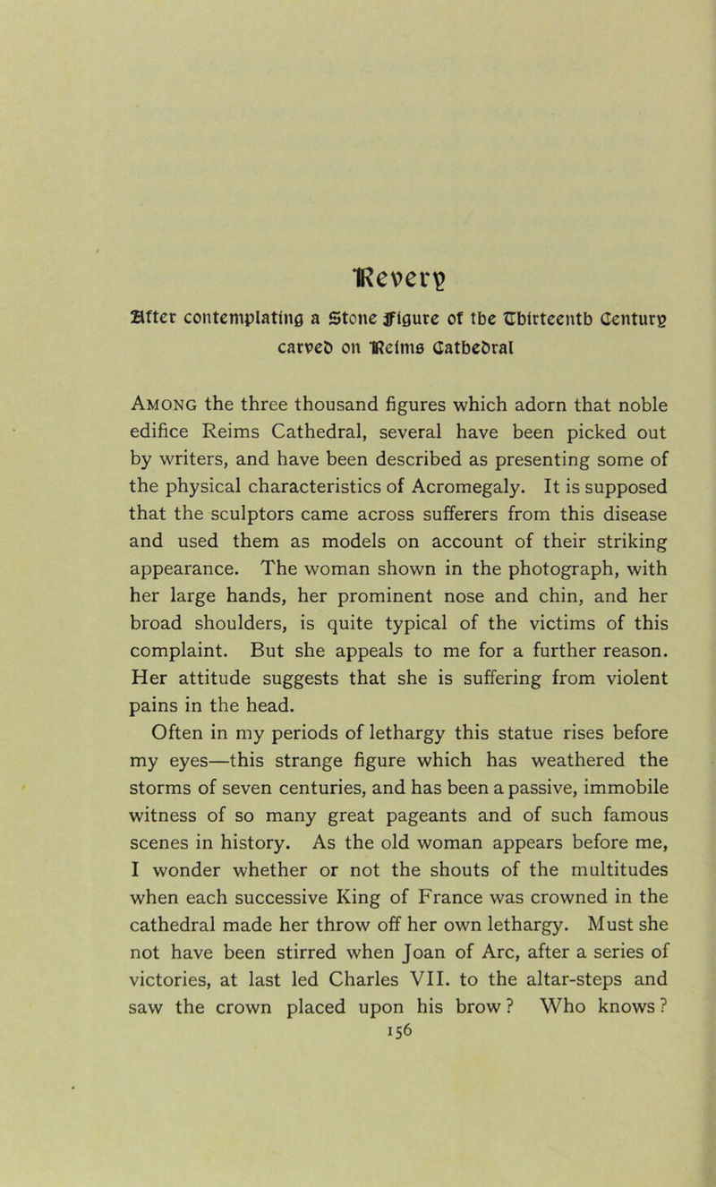 IReveri? Sftcr contcmplatlnfl a Stone iflgure of tbe fTbirtcentb Centura carveb on IRclme CatbeDral Among the three thousand figures which adorn that noble edifice Reims Cathedral, several have been picked out by writers, and have been described as presenting some of the physical characteristics of Acromegaly. It is supposed that the sculptors came across sufferers from this disease and used them as models on account of their striking appearance. The woman shown in the photograph, with her large hands, her prominent nose and chin, and her broad shoulders, is quite typical of the victims of this complaint. But she appeals to me for a further reason. Her attitude suggests that she is suffering from violent pains in the head. Often in my periods of lethargy this statue rises before my eyes—this strange figure which has weathered the storms of seven centuries, and has been a passive, immobile witness of so many great pageants and of such famous scenes in history. As the old woman appears before me, I wonder whether or not the shouts of the multitudes when each successive King of France was crowned in the cathedral made her throw off her own lethargy. Must she not have been stirred when Joan of Arc, after a series of victories, at last led Charles VII. to the altar-steps and saw the crown placed upon his brow ? Who knows ?