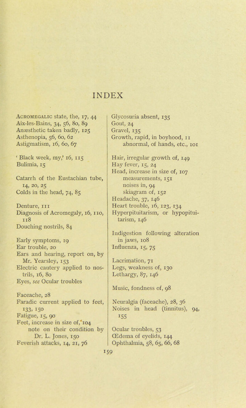 INDEX Acromegalic state, the, 17, 44 Aix-les-Bains, 34, 56, 80, 89 Anaesthetic taken badly, 125 Asthenopia, 56, 60, 62 Astigmatism, 16, 60, 67 ' Black week, my,’ 16, 115 Bulimia, 15 Catarrh of the Eustachian tube, 14, 20, 25 Colds in the head, 74, 85 Denture, in Diagnosis of Acromegaly, 16, no, 118 Douching nostrils, 84 Early symptoms, 19 Ear trouble, 20 Ears and hearing, report on, by Mr. Yearsley, 153 Electric cautery applied to nos- trils, 16, 80 Eyes, see Ocular troubles Faceache, 28 Faradic current applied to feet, 133. 150 Fatigue, 15, 90 Feet, increase in size of,'i04 note on their condition by Dr, L. Jones, 150 Feverish attacks, 14, 21, 76 Glycosuria absent, 135 Gout, 24 Gravel, 135 Growth, rapid, in boyhood, 11 abnormal, of hands, etc., loi Hair, irregular growth of, 149 Hay fever, 15, 24 Head, increase in size of, 107 measurements, 151 noises in, 94 skiagram of, 152 Headache, 37, 146 Heart trouble, 16, 123, 134 Hyperpituitarism, or hypopitui- tarism, 146 Indigestion following alteration in jaws, 108 Influenza, 15, 75 Lacrimation, 71 Legs, weakness of, 130 Lethargy, 87, 146 Music, fondness of, 98 Neuralgia (faceache), 28, 36 Noises in head (tinnitus), 94, 155 Ocular troubles, 53 (Edema of eyelids, 144 Ophthalmia, 58, 65, 66, 68