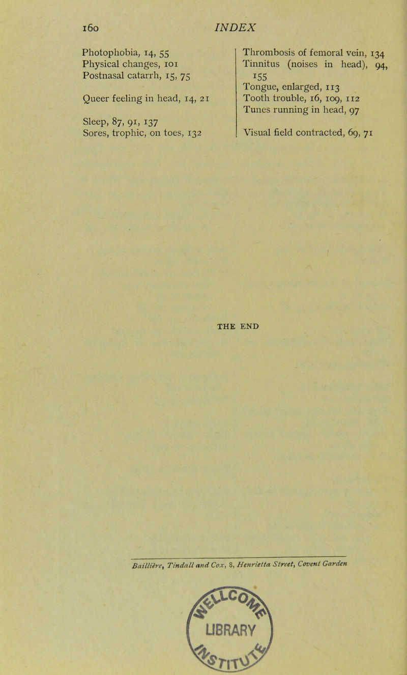 Photophobia, 14, 55 Physical changes, loi Postnasal catarrh, 15, 75 Queer feeling in head, 14, 21 Sleep, 87, 91, 137 Sores, trophic, on toes, 132 Thrombosis of femoral vein, 134 Tinnitus (noises in head), 94, 155 Tongue, enlarged, 113 Tooth trouble, 16, 109, 112 Tunes running in head, 97 Visual field contracted, 69, 71 THE END Baillihr, Tindall and Cox, 8, Henrietta Street, Covent Garden
