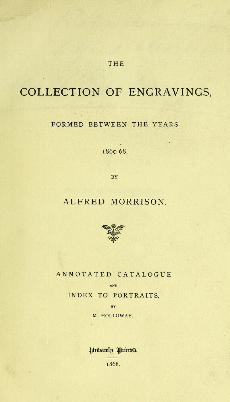 THE COLLECTION OF ENGRAVINGS, FORMED BETWEEN THE YEARS 186o-68, BY ALFRED MORRISON. ANNOTATED CATALOGUE INDEX TO PORTRAITS, M. HOLLOWAY. ^ribatelg ^rtnteii. 1868.