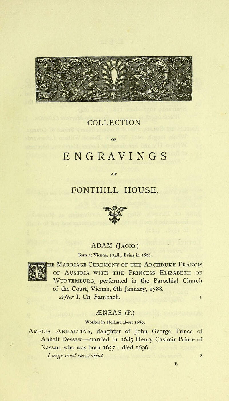 COLLECTION OF E N G RAVIN G S FONTHILL HOUSE. ADAM (Jacob.) Born at Vienna, 1748 ; living in 1808. he Marriage Ceremony of the Archduke Francis of Austria with the Princess Elizabeth of WURTEMBURG, performed in the Parochial Church of the Court, Vienna, 6th January, 1788. After I. Ch. Sambach. 1 iENEAS (P.) Worked in Holland about 1680. Amelia Anhaltina, daughter of John George Prince of Anhalt Dessaw—married in 1683 Henry Casimir Prince of Nassau, who was born 1657 ; died 1696. Large oval mezzotint. 2 B